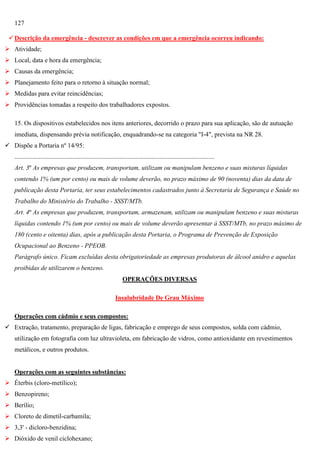 127
 Descrição da emergência - descrever as condições em que a emergência ocorreu indicando:
 Atividade;
 Local, data e hora da emergência;
 Causas da emergência;
 Planejamento feito para o retorno à situação normal;
 Medidas para evitar reincidências;
 Providências tomadas a respeito dos trabalhadores expostos.
15. Os dispositivos estabelecidos nos itens anteriores, decorrido o prazo para sua aplicação, são de autuação
imediata, dispensando prévia notificação, enquadrando-se na categoria "I-4", prevista na NR 28.
 Dispõe a Portaria nº 14/95:
............................................................................................................................
Art. 3º As empresas que produzem, transportam, utilizam ou manipulam benzeno e suas misturas líquidas
contendo 1% (um por cento) ou mais de volume deverão, no prazo máximo de 90 (noventa) dias da data de
publicação desta Portaria, ter seus estabelecimentos cadastrados junto à Secretaria de Segurança e Saúde no
Trabalho do Ministério do Trabalho - SSST/MTb.
Art. 4º As empresas que produzem, transportam, armazenam, utilizam ou manipulam benzeno e suas misturas
líquidas contendo 1% (um por cento) ou mais de volume deverão apresentar à SSST/MTb, no prazo máximo de
180 (cento e oitenta) dias, após a publicação desta Portaria, o Programa de Prevenção de Exposição
Ocupacional ao Benzeno - PPEOB.
Parágrafo único. Ficam excluídas desta obrigatoriedade as empresas produtoras de álcool anidro e aquelas
proibidas de utilizarem o benzeno.
OPERAÇÕES DIVERSAS
Insalubridade De Grau Máximo
Operações com cádmio e seus compostos:
 Extração, tratamento, preparação de ligas, fabricação e emprego de seus compostos, solda com cádmio,
utilização em fotografia com luz ultravioleta, em fabricação de vidros, como antioxidante em revestimentos
metálicos, e outros produtos.

Operações com as seguintes substâncias:
 Éterbis (cloro-metílico);
 Benzopireno;
 Berílio;
 Cloreto de dimetil-carbamila;
 3,3' - dicloro-benzidina;
 Dióxido de venil ciclohexano;

 