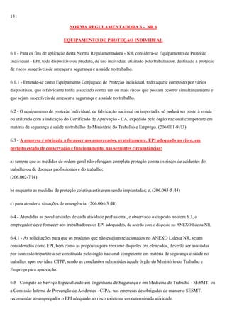 131
NORMA REGULAMENTADORA 6 - NR 6
EQUIPAMENTO DE PROTEÇÃO INDIVIDUAL
6.1 - Para os fins de aplicação desta Norma Regulamentadora - NR, considera-se Equipamento de Proteção
Individual - EPI, todo dispositivo ou produto, de uso individual utilizado pelo trabalhador, destinado à proteção
de riscos suscetíveis de ameaçar a segurança e a saúde no trabalho.
6.1.1 - Entende-se como Equipamento Conjugado de Proteção Individual, todo aquele composto por vários
dispositivos, que o fabricante tenha associado contra um ou mais riscos que possam ocorrer simultaneamente e
que sejam suscetíveis de ameaçar a segurança e a saúde no trabalho.
6.2 - O equipamento de proteção individual, de fabricação nacional ou importado, só poderá ser posto à venda
ou utilizado com a indicação do Certificado de Aprovação - CA, expedido pelo órgão nacional competente em
matéria de segurança e saúde no trabalho do Ministério do Trabalho e Emprego. (206.001-9 /I3)
6.3 - A empresa é obrigada a fornecer aos empregados, gratuitamente, EPI adequado ao risco, em
perfeito estado de conservação e funcionamento, nas seguintes circunstâncias:
a) sempre que as medidas de ordem geral não ofereçam completa proteção contra os riscos de acidentes do
trabalho ou de doenças profissionais e do trabalho;
(206.002-7/I4)
b) enquanto as medidas de proteção coletiva estiverem sendo implantadas; e, (206.003-5 /I4)
c) para atender a situações de emergência. (206.004-3 /I4)
6.4 - Atendidas as peculiaridades de cada atividade profissional, e observado o disposto no item 6.3, o
empregador deve fornecer aos trabalhadores os EPI adequados, de acordo com o disposto no ANEXO I desta NR.
6.4.1 - As solicitações para que os produtos que não estejam relacionados no ANEXO I, desta NR, sejam
considerados como EPI, bem como as propostas para reexame daqueles ora elencados, deverão ser avaliadas
por comissão tripartite a ser constituída pelo órgão nacional competente em matéria de segurança e saúde no
trabalho, após ouvida a CTPP, sendo as conclusões submetidas àquele órgão do Ministério do Trabalho e
Emprego para aprovação.
6.5 - Compete ao Serviço Especializado em Engenharia de Segurança e em Medicina do Trabalho - SESMT, ou
a Comissão Interna de Prevenção de Acidentes - CIPA, nas empresas desobrigadas de manter o SESMT,
recomendar ao empregador o EPI adequado ao risco existente em determinada atividade.

 