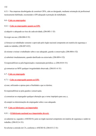 132
6.5.1 - Nas empresas desobrigadas de constituir CIPA, cabe ao designado, mediante orientação de profissional
tecnicamente habilitado, recomendar o EPI adequado à proteção do trabalhador.
6.6 - Cabe ao empregador
6.6.1 - Cabe ao empregador quanto ao EPI:
a) adquirir o adequado ao risco de cada atividade; (206.005-1 /I3)
b) exigir seu uso; (206.006-0 /I3)
c) fornecer ao trabalhador somente o aprovado pelo órgão nacional competente em matéria de segurança e
saúde no trabalho; (206.007-8/I3)
d) orientar e treinar o trabalhador sobre o uso adequado, guarda e conservação; (206.008-6 /I2)
e) substituir imediatamente, quando danificado ou extraviado; (206.009-4 /I2)
f) responsabilizar-se pela higienização e manutenção periódica; e, (206.010-8 /I1)
g) comunicar ao MTE qualquer irregularidade observada. (206.011-6 /I1)
6.7 - Cabe ao empregado
6.7.1 - Cabe ao empregado quanto ao EPI:
a) usar, utilizando-o apenas para a finalidade a que se destina;
b) responsabilizar-se pela guarda e conservação;
c) comunicar ao empregador qualquer alteração que o torne impróprio para uso; e,
d) cumprir as determinações do empregador sobre o uso adequado.
6.8 - Cabe ao fabricante e ao importador
6.8.1. - O fabricante nacional ou o importador deverá:
a) cadastrar-se, segundo o ANEXO II, junto ao órgão nacional competente em matéria de segurança e saúde no
trabalho; (206.012-4 /I1)
b) solicitar a emissão do CA, conforme o ANEXO II; (206.013-2 /I1)

 