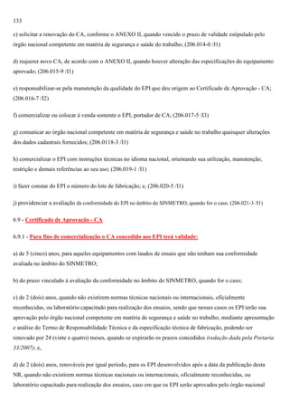 133
c) solicitar a renovação do CA, conforme o ANEXO II, quando vencido o prazo de validade estipulado pelo
órgão nacional competente em matéria de segurança e saúde do trabalho; (206.014-0 /I1)
d) requerer novo CA, de acordo com o ANEXO II, quando houver alteração das especificações do equipamento
aprovado; (206.015-9 /I1)
e) responsabilizar-se pela manutenção da qualidade do EPI que deu origem ao Certificado de Aprovação - CA;
(206.016-7 /I2)
f) comercializar ou colocar à venda somente o EPI, portador de CA; (206.017-5 /I3)
g) comunicar ao órgão nacional competente em matéria de segurança e saúde no trabalho quaisquer alterações
dos dados cadastrais fornecidos; (206.0118-3 /I1)
h) comercializar o EPI com instruções técnicas no idioma nacional, orientando sua utilização, manutenção,
restrição e demais referências ao seu uso; (206.019-1 /I1)
i) fazer constar do EPI o número do lote de fabricação; e, (206.020-5 /I1)
j) providenciar a avaliação da conformidade do EPI no âmbito do SINMETRO, quando for o caso. (206.021-3 /I1)
6.9 - Certificado de Aprovação - CA
6.9.1 - Para fins de comercialização o CA concedido aos EPI terá validade:
a) de 5 (cinco) anos, para aqueles equipamentos com laudos de ensaio que não tenham sua conformidade
avaliada no âmbito do SINMETRO;
b) do prazo vinculado à avaliação da conformidade no âmbito do SINMETRO, quando for o caso;
c) de 2 (dois) anos, quando não existirem normas técnicas nacionais ou internacionais, oficialmente
reconhecidas, ou laboratório capacitado para realização dos ensaios, sendo que nesses casos os EPI terão sua
aprovação pelo órgão nacional competente em matéria de segurança e saúde no trabalho, mediante apresentação
e análise do Termo de Responsabilidade Técnica e da especificação técnica de fabricação, podendo ser
renovado por 24 (vinte e quatro) meses, quando se expirarão os prazos concedidos (redação dada pela Portaria
33/2007); e,
d) de 2 (dois) anos, renováveis por igual período, para os EPI desenvolvidos após a data da publicação desta
NR, quando não existirem normas técnicas nacionais ou internacionais, oficialmente reconhecidas, ou
laboratório capacitado para realização dos ensaios, caso em que os EPI serão aprovados pelo órgão nacional

 