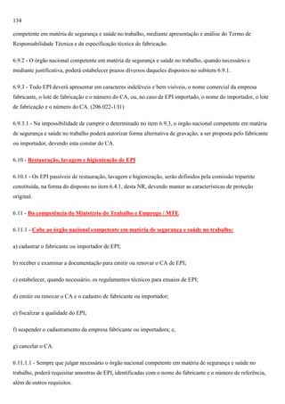 134
competente em matéria de segurança e saúde no trabalho, mediante apresentação e análise do Termo de
Responsabilidade Técnica e da especificação técnica de fabricação.
6.9.2 - O órgão nacional competente em matéria de segurança e saúde no trabalho, quando necessário e
mediante justificativa, poderá estabelecer prazos diversos daqueles dispostos no subitem 6.9.1.
6.9.3 - Todo EPI deverá apresentar em caracteres indeléveis e bem visíveis, o nome comercial da empresa
fabricante, o lote de fabricação e o número do CA, ou, no caso de EPI importado, o nome do importador, o lote
de fabricação e o número do CA. (206.022-1/I1)
6.9.3.1 - Na impossibilidade de cumprir o determinado no item 6.9.3, o órgão nacional competente em matéria
de segurança e saúde no trabalho poderá autorizar forma alternativa de gravação, a ser proposta pelo fabricante
ou importador, devendo esta constar do CA.
6.10 - Restauração, lavagem e higienização de EPI
6.10.1 - Os EPI passíveis de restauração, lavagem e higienização, serão definidos pela comissão tripartite
constituída, na forma do disposto no item 6.4.1, desta NR, devendo manter as características de proteção
original.
6.11 - Da competência do Ministério do Trabalho e Emprego / MTE
6.11.1 - Cabe ao órgão nacional competente em matéria de segurança e saúde no trabalho:
a) cadastrar o fabricante ou importador de EPI;
b) receber e examinar a documentação para emitir ou renovar o CA de EPI;
c) estabelecer, quando necessário, os regulamentos técnicos para ensaios de EPI;
d) emitir ou renovar o CA e o cadastro de fabricante ou importador;
e) fiscalizar a qualidade do EPI;
f) suspender o cadastramento da empresa fabricante ou importadora; e,
g) cancelar o CA.
6.11.1.1 - Sempre que julgar necessário o órgão nacional competente em matéria de segurança e saúde no
trabalho, poderá requisitar amostras de EPI, identificadas com o nome do fabricante e o número de referência,
além de outros requisitos.

 