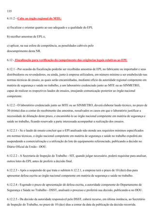 135
6.11.2 - Cabe ao órgão regional do MTE:
a) fiscalizar e orientar quanto ao uso adequado e a qualidade do EPI;
b) recolher amostras de EPI; e,
c) aplicar, na sua esfera de competência, as penalidades cabíveis pelo
descumprimento desta NR.
6.12 - Fiscalização para verificação do cumprimento das exigências legais relativas ao EPI.
6.12.1 - Por ocasião da fiscalização poderão ser recolhidas amostras de EPI, no fabricante ou importador e seus
distribuidores ou revendedores, ou ainda, junto à empresa utilizadora, em número mínimo a ser estabelecido nas
normas técnicas de ensaio, as quais serão encaminhadas, mediante ofício da autoridade regional competente em
matéria de segurança e saúde no trabalho, a um laboratório credenciado junto ao MTE ou ao SINMETRO,
capaz de realizar os respectivos laudos de ensaios, ensejando comunicação posterior ao órgão nacional
competente.
6.12.2 - O laboratório credenciado junto ao MTE ou ao SINMETRO, deverá elaborar laudo técnico, no prazo de
30 (trinta) dias a contar do recebimento das amostras, ressalvados os casos em que o laboratório justificar a
necessidade de dilatação deste prazo, e encaminhá-lo ao órgão nacional competente em matéria de segurança e
saúde no trabalho, ficando reservado a parte interessada acompanhar a realização dos ensaios.
6.12.2.1 - Se o laudo de ensaio concluir que o EPI analisado não atende aos requisitos mínimos especificados
em normas técnicas, o órgão nacional competente em matéria de segurança e saúde no trabalho expedirá ato
suspendendo a comercialização e a utilização do lote do equipamento referenciado, publicando a decisão no
Diário Oficial da União - DOU.
6.12.2.2 - A Secretaria de Inspeção do Trabalho - SIT, quando julgar necessário, poderá requisitar para analisar,
outros lotes do EPI, antes de proferir a decisão final.
6.12.2.3 - Após a suspensão de que trata o subitem 6.12.2.1, a empresa terá o prazo de 10 (dez) dias para
apresentar defesa escrita ao órgão nacional competente em matéria de segurança e saúde no trabalho.
6.12.2.4 - Esgotado o prazo de apresentação de defesa escrita, a autoridade competente do Departamento de
Segurança e Saúde no Trabalho - DSST, analisará o processo e proferirá sua decisão, publicando-a no DOU.
6.12.2.5 - Da decisão da autoridade responsável pelo DSST, caberá recurso, em última instância, ao Secretário
de Inspeção do Trabalho, no prazo de 10 (dez) dias a contar da data da publicação da decisão recorrida.

 