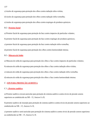 137
c) óculos de segurança para proteção dos olhos contra radiação ultra-violeta;
d) óculos de segurança para proteção dos olhos contra radiação infra-vermelha;
e) óculos de segurança para proteção dos olhos contra respingos de produtos químicos.
B.2 - Protetor facial
a) Protetor facial de segurança para proteção da face contra impactos de partículas volantes;
b) protetor facial de segurança para proteção da face contra respingos de produtos químicos;
c) protetor facial de segurança para proteção da face contra radiação infra-vermelha;
d) protetor facial de segurança para proteção dos olhos contra luminosidade intensa.
B.3 - Máscara de Solda
a) Máscara de solda de segurança para proteção dos olhos e face contra impactos de partículas volantes;
b) máscara de solda de segurança para proteção dos olhos e face contra radiação ultra-violeta;
c) máscara de solda de segurança para proteção dos olhos e face contra radiação infra-vermelha;
d) máscara de solda de segurança para proteção dos olhos e face contra luminosidade intensa.
C - EPI PARA PROTEÇÃO AUDITIVA
C.1 - Protetor auditivo
a) Protetor auditivo circum-auricular para proteção do sistema auditivo contra níveis de pressão sonora
superiores ao estabelecido na NR - 15, Anexos I e II;
b) protetor auditivo de inserção para proteção do sistema auditivo contra níveis de pressão sonora superiores ao
estabelecido na NR - 15, Anexos I e II;
c) protetor auditivo semi-auricular para proteção do sistema auditivo contra níveis de pressão sonora superiores
ao estabelecido na NR - 15, Anexos I e II.

 