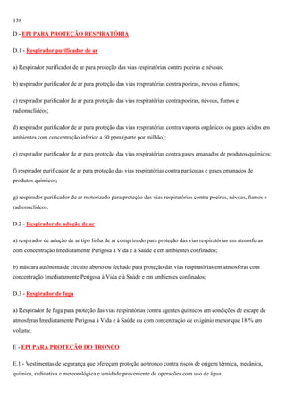 138
D - EPI PARA PROTEÇÃO RESPIRATÓRIA
D.1 - Respirador purificador de ar
a) Respirador purificador de ar para proteção das vias respiratórias contra poeiras e névoas;
b) respirador purificador de ar para proteção das vias respiratórias contra poeiras, névoas e fumos;
c) respirador purificador de ar para proteção das vias respiratórias contra poeiras, névoas, fumos e
radionuclídeos;
d) respirador purificador de ar para proteção das vias respiratórias contra vapores orgânicos ou gases ácidos em
ambientes com concentração inferior a 50 ppm (parte por milhão);
e) respirador purificador de ar para proteção das vias respiratórias contra gases emanados de produtos químicos;
f) respirador purificador de ar para proteção das vias respiratórias contra partículas e gases emanados de
produtos químicos;
g) respirador purificador de ar motorizado para proteção das vias respiratórias contra poeiras, névoas, fumos e
radionuclídeos.
D.2 - Respirador de adução de ar
a) respirador de adução de ar tipo linha de ar comprimido para proteção das vias respiratórias em atmosferas
com concentração Imediatamente Perigosa à Vida e à Saúde e em ambientes confinados;
b) máscara autônoma de circuito aberto ou fechado para proteção das vias respiratórias em atmosferas com
concentração Imediatamente Perigosa à Vida e à Saúde e em ambientes confinados;
D.3 - Respirador de fuga
a) Respirador de fuga para proteção das vias respiratórias contra agentes químicos em condições de escape de
atmosferas Imediatamente Perigosa à Vida e à Saúde ou com concentração de oxigênio menor que 18 % em
volume.
E - EPI PARA PROTEÇÃO DO TRONCO
E.1 - Vestimentas de segurança que ofereçam proteção ao tronco contra riscos de origem térmica, mecânica,
química, radioativa e meteorológica e umidade proveniente de operações com uso de água.

 