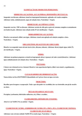 14
ELIMINAÇÃO DE PRODUTOS PERIGOSOS:
HIDRETOS ALCALINOS, ALCALIMIDAS, DISPERSÕES METÁLICAS:
Suspender em dioxano, adicionar etanol ou isopropanol lentamente, agitando, até reação completa.
Adicionar então, cuidadosamente, água até solução clara. Neutralizar = Esgoto.

HIDRETO DE ALUMÍNIO E LÍTIO:
Suspender em éter, THF ou dioxano. Adicionar acetato de etilo gota a gota até consumo completo eventualmente
em banho de gelo. Adicionar uma solução ácida 2N até clarificação. = Esgoto.

BORO-HIDRETOS ALCALINOS:
Dissolver em metanol e diluir com água. Adicionar etanol com agitação até solução completa e clara.
Neutralizar. = Esgoto.

ORGANILÍTIOS, REAGENTES DE GRIGNARD:
Dissolver ou suspender num solvente inerte (éter, dioxano, tolueno). Adicionar álcool, depois água, ácido 2N,
até clarificação. = Esgoto.

SÓDIO:
Adicionar em pedaços pequenos a etanol ou isopropanol, deixar repousar até todo o metal disssolver. Adicionar
água cuidadosamente até solução clara. Neutralizar. = Esgoto.

POTÁSSIO:
Colocar em n-butanol ou terc.-butanol. Dissolver com aquecimento ligeiro, diluir com etanol e, seguidamente,
água. Neutralizar = Esgoto.

CATALIZADORES DE HIDROGENAÇÃO:
Nunca deitar no lixo (INCÊNDIO!!) Quantidades até 1g lavar bem em água corrente.

MERCÚRIO:
Recolher para lavagem e recuperação. Todo o que não poder ser recolhido, deve ser destruido com pó de enxofre
ou zinco.

METAIS PESADOS E SEUS SAIS:
Precipitar (carbonatos, hidróxidos sulfuretos, etc). Filtar e recolher.

CLORO,BROMO, DIÓXIDO DE ENXOFRE:
Absorver em NaOH 2 M, ou amônia = Esgoto.

CLORETOS DE ÁCIDO, ANIDRIDOS DE ÁCIDO, PCl3, POCl3, PCl5, CLORETO DE TIONILO,
CLORETO DE SULFURILO:
Adicionar com extremo cuidado NaOH 2M ou muita água. Neutralizar. = Esgoto.

 