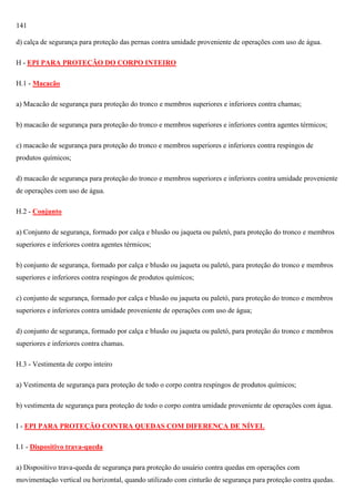141
d) calça de segurança para proteção das pernas contra umidade proveniente de operações com uso de água.
H - EPI PARA PROTEÇÃO DO CORPO INTEIRO
H.1 - Macacão
a) Macacão de segurança para proteção do tronco e membros superiores e inferiores contra chamas;
b) macacão de segurança para proteção do tronco e membros superiores e inferiores contra agentes térmicos;
c) macacão de segurança para proteção do tronco e membros superiores e inferiores contra respingos de
produtos químicos;
d) macacão de segurança para proteção do tronco e membros superiores e inferiores contra umidade proveniente
de operações com uso de água.
H.2 - Conjunto
a) Conjunto de segurança, formado por calça e blusão ou jaqueta ou paletó, para proteção do tronco e membros
superiores e inferiores contra agentes térmicos;
b) conjunto de segurança, formado por calça e blusão ou jaqueta ou paletó, para proteção do tronco e membros
superiores e inferiores contra respingos de produtos químicos;
c) conjunto de segurança, formado por calça e blusão ou jaqueta ou paletó, para proteção do tronco e membros
superiores e inferiores contra umidade proveniente de operações com uso de água;
d) conjunto de segurança, formado por calça e blusão ou jaqueta ou paletó, para proteção do tronco e membros
superiores e inferiores contra chamas.
H.3 - Vestimenta de corpo inteiro
a) Vestimenta de segurança para proteção de todo o corpo contra respingos de produtos químicos;
b) vestimenta de segurança para proteção de todo o corpo contra umidade proveniente de operações com água.
I - EPI PARA PROTEÇÃO CONTRA QUEDAS COM DIFERENÇA DE NÍVEL
I.1 - Dispositivo trava-queda
a) Dispositivo trava-queda de segurança para proteção do usuário contra quedas em operações com
movimentação vertical ou horizontal, quando utilizado com cinturão de segurança para proteção contra quedas.

 