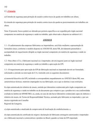 142
I.2 - Cinturão
a) Cinturão de segurança para proteção do usuário contra riscos de queda em trabalhos em altura;
b) cinturão de segurança para proteção do usuário contra riscos de queda no posicionamento em trabalhos em
altura.
Nota: O presente Anexo poderá ser alterado por portaria específica a ser expedida pelo órgão nacional
competente em matéria de segurança e saúde no trabalho, após observado o disposto no subitem 6.4.1.
ANEXO II
1.1 - O cadastramento das empresas fabricantes ou importadoras, será feito mediante a apresentação de
formulário único, conforme o modelo disposto no ANEXO III, desta NR, devidamente preenchido e
acompanhado de requerimento dirigido ao órgão nacional competente em matéria de segurança e saúde no
trabalho.
1.2 - Para obter o CA, o fabricante nacional ou o importador, deverá requerer junto ao órgão nacional
competente em matéria de segurança e saúde no trabalho a aprovação do EPI.
1.3 - O requerimento para aprovação do EPI de fabricação nacional ou importado deverá ser formulado,
solicitando a emissão ou renovação do CA e instruído com os seguintes documentos:
a) memorial descritivo do EPI, incluindo o correspondente enquadramento no ANEXO I desta NR, suas
características técnicas, materiais empregados na sua fabricação, uso a que se destina e suas restrições;
b) cópia autenticada do relatório de ensaio, emitido por laboratório credenciado pelo órgão competente em
matéria de segurança e saúde no trabalho ou do documento que comprove que o produto teve sua conformidade
avaliada no âmbito do SINMETRO, ou, ainda, no caso de não haver laboratório credenciado capaz de elaborar o
relatório de ensaio, do Termo de Responsabilidade Técnica, assinado pelo fabricante ou importador, e por um
técnico registrado em Conselho
Regional da Categoria;
c) cópia autenticada e atualizada do comprovante de localização do estabelecimento, e,
d) cópia autenticada do certificado de origem e declaração do fabricante estrangeiro autorizando o importador
ou o fabricante nacional a comercializar o produto no Brasil, quando se tratar de EPI importado.

 