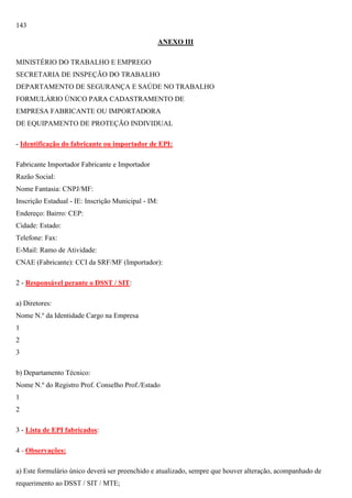 143
ANEXO III
MINISTÉRIO DO TRABALHO E EMPREGO
SECRETARIA DE INSPEÇÃO DO TRABALHO
DEPARTAMENTO DE SEGURANÇA E SAÚDE NO TRABALHO
FORMULÁRIO ÚNICO PARA CADASTRAMENTO DE
EMPRESA FABRICANTE OU IMPORTADORA
DE EQUIPAMENTO DE PROTEÇÃO INDIVIDUAL
- Identificação do fabricante ou importador de EPI:
Fabricante Importador Fabricante e Importador
Razão Social:
Nome Fantasia: CNPJ/MF:
Inscrição Estadual - IE: Inscrição Municipal - IM:
Endereço: Bairro: CEP:
Cidade: Estado:
Telefone: Fax:
E-Mail: Ramo de Atividade:
CNAE (Fabricante): CCI da SRF/MF (Importador):
2 - Responsável perante o DSST / SIT:
a) Diretores:
Nome N.º da Identidade Cargo na Empresa
1
2
3
b) Departamento Técnico:
Nome N.º do Registro Prof. Conselho Prof./Estado
1
2
3 - Lista de EPI fabricados:
4 - Observações:
a) Este formulário único deverá ser preenchido e atualizado, sempre que houver alteração, acompanhado de
requerimento ao DSST / SIT / MTE;

 
