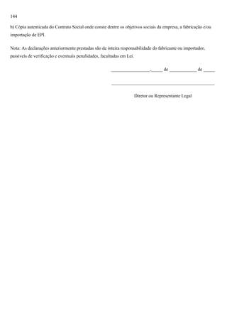 144
b) Cópia autenticada do Contrato Social onde conste dentre os objetivos sociais da empresa, a fabricação e/ou
importação de EPI.
Nota: As declarações anteriormente prestadas são de inteira responsabilidade do fabricante ou importador,
passíveis de verificação e eventuais penalidades, facultadas em Lei.
_________________,_____ de ____________ de _____
_____________________________________________
Diretor ou Representante Legal

 