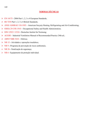 145
NORMAS TÉCNICAS
 EN 14175 - 2004 Part 1, 2, 3 e 4 European Standards;
 BS 7258 Part 1, 2, 3 e 4 British Standards;
 ANSI /ASHRAE 110-1995 – American Socyety Heating, Refrigerating and Air-Conditioning;
 OSHA 29 CFR 1910 – Occupational Safety and Health Administration;
 DIN 12923/ 12324 - Deutsches Institut fur Normung;
 ACGIH – Industrial Ventilation Manual of Recommended Practice 24th ed.;
 ABNT NBR 5410 – Elétrica;
 NR 15 - Atividades e operações insalubres;
 NR 9 - Programa de prevenção de riscos ambientais;
 NR 26 - Sinalização de segurança;
 NR 6 - Equipamento de proteção individual.

 