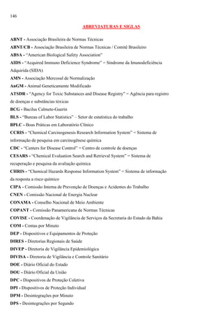 146
ABREVIATURAS E SIGLAS
ABNT - Associação Brasileira de Normas Técnicas
ABNT/CB - Associação Brasileira de Normas Técnicas / Comitê Brasileiro
ABSA - ―American Biological Safety Association‖
AIDS - ―Acquired Immuno Deficience Syndrome‖ = Síndrome da Imunodeficiência
Adquirida (SIDA)
AMN - Associação Mercosul de Normalização
AnGM - Animal Geneticamente Modificado
ATSDR - ―Agency for Toxic Substances and Disease Registry‖ = Agência para registro
de doenças e substâncias tóxicas
BCG - Bacilus Calmete-Guerin
BLS - ―Bureau of Labor Statistics‖ – Setor de estatística do trabalho
BPLC - Boas Práticas em Laboratório Clínico
CCRIS - ―Chemical Carcinogenesis Research Information System‖ = Sistema de
informação de pesquisa em carcinogênese química
CDC - ―Centers for Disease Control‖ = Centro de controle de doenças
CESARS - ―Chemical Evaluation Search and Retrieval System‖ = Sistema de
recuperação e pesquisa da avaliação química
CHRIS - ―Chemical Hazards Response Information System‖ = Sistema de informação
da resposta a risco químico
CIPA - Comissão Interna de Prevenção de Doenças e Acidentes do Trabalho
CNEN - Comissão Nacional de Energia Nuclear
CONAMA - Conselho Nacional de Meio Ambiente
COPANT - Comissão Panamericana de Normas Técnicas
COVISE - Coordenação de Vigilância de Serviços da Secretaria do Estado da Bahia
COM - Contas por Minuto
DEP - Dispositivos e Equipamentos de Proteção
DIRES - Diretorias Regionais de Saúde
DIVEP - Diretoria de Vigilância Epidemiológica
DIVISA - Diretoria de Vigilância e Controle Sanitário
DOE - Diário Oficial do Estado
DOU - Diário Oficial da União
DPC - Dispositivos de Proteção Coletiva
DPI - Dispositivos de Proteção Individual
DPM - Desintegrações por Minuto
DPS - Desintegrações por Segundo

 