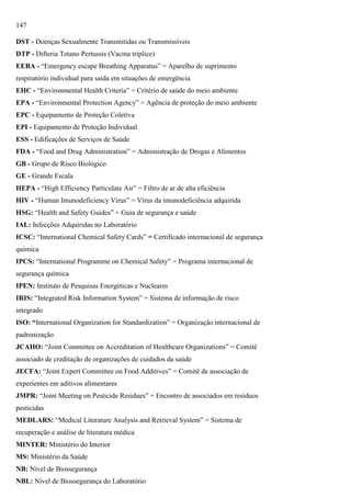 147
DST - Doenças Sexualmente Transmitidas ou Transmissíveis
DTP - Difteria Tetano Pertussis (Vacina tríplice)
EEBA - ―Emergency escape Breathing Apparatus‖ = Aparelho de suprimento
respiratório individual para saída em situações de emergência
EHC - ―Environmental Health Criteria‖ = Critério de saúde do meio ambiente
EPA - ―Environmental Protection Agency‖ = Agência de proteção do meio ambiente
EPC - Equipamento de Proteção Coletiva
EPI - Equipamento de Proteção Individual
ESS - Edificações de Serviços de Saúde
FDA - ―Food and Drug Administration‖ = Administração de Drogas e Alimentos
GB - Grupo de Risco Biológico
GE - Grande Escala
HEPA - ―High Efficiency Particulate Air‖ = Filtro de ar de alta eficiência
HIV - ―Human Imunodeficiency Virus‖ = Vírus da imunodeficiência adquirida
HSG: ―Health and Safety Guides‖ = Guia de segurança e saúde
IAL: Infecções Adquiridas no Laboratório
ICSC: ―International Chemical Safety Cards‖ = Certificado internacional de segurança
química
IPCS: ―International Programme on Chemical Safety‖ = Programa internacional de
segurança química
IPEN: Instituto de Pesquisas Energéticas e Nucleares
IRIS: ―Integrated Risk Information System‖ = Sistema de informação de risco
integrado
ISO: “International Organization for Standardization‖ = Organização internacional de
padronização
JCAHO: ―Joint Committee on Accreditation of Healthcare Organizations‖ = Comitê
associado de creditação de organizações de cuidados da saúde
JECFA: ―Joint Expert Committee on Food Additives‖ = Comitê de associação de
experientes em aditivos alimentares
JMPR: ―Joint Meeting on Pesticide Residues‖ = Encontro de associados em resíduos
pesticidas
MEDLARS: ―Medical Literature Analysis and Retrieval System‖ = Sistema de
recuperação e análise de literatura médica
MINTER: Ministério do Interior
MS: Ministério da Saúde
NB: Nível de Biossegurança
NBL: Nível de Biossegurança do Laboratório

 