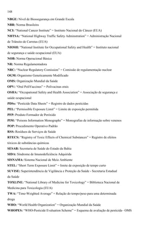 148
NBGE: Nível de Biossegurança em Grande Escala
NBR: Norma Brasileira
NCI: ―National Cancer Institute‖ = Instituto Nacional do Câncer (EUA)
NHTSA: ―National Highway Traffic Safety Adminstration‖ = Administração Nacional
de Trânsito de Carretas (EUA)
NIOSH: ―National Institute for Occupational Safety and Health‖ = Instituto nacional
de segurança e saúde ocupacional (EUA)
NOB: Norma Operacional Básica
NR: Norma Regulamentadora
NRC: ―Nuclear Regulatory Comission‖ = Comissão de regulamentação nuclear
OGM: Organismo Geneticamente Modificado
OMS: Organização Mundial da Saúde
OPV: ―Oral PoliVaccines‖ = Polivacinas orais
OSHA: ―Occupational Safety and Health Association‖ = Associação de segurança e
saúde ocupacional
PDSs: ―Pesticide Data Sheets‖ = Registro de dados pesticidas
PEL: ―Permissible Exposure Limit‖ = Limite de exposição permitida
PFP: Produto Formador de Peróxido
PIM: ―Poisons Information Monographs‖ = Monografias de informação sobre venenos
POP: Procedimento Operativo Padrão
RSS: Resíduos de Serviços de Saúde
RTECS: ―Registry of Toxic Effects of Chemical Substances‖ = Registro de efeitos
tóxicos de substâncias químicas
SESAB: Secretaria de Saúde do Estado da Bahia
SIDA: Síndrome de Imunodeficiência Adquirida
SISNAMA: Sistema Nacional de Meio Ambiente
STEL: ―Short Term Exposure Limit‖ = limite de exposição de tempo curto
SUVISE: Superintendência de Vigilância e Proteção da Saúde - Secretaria Estadual
da Saúde
TOXLINE: ―National Library of Medicine for Toxicology‖ = Biblioteca Nacional de
Medicina para Toxicologia (EUA)
TWA: ―Time-Weighted Average‖ = Relação do tempo/peso para uma determinada
droga
WHO: ―World Health Organization‖ = Organização Mundial da Saúde
WHOPES: ―WHO-Pesticide Evaluation Scheme‖ = Esquema de avaliação de pesticida– OMS

 