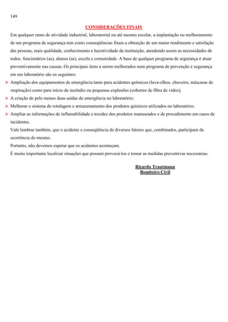 149
CONSIDERAÇÕES FINAIS
Em qualquer ramo de atividade industrial, laboratorial ou até mesmo escolar, a implantação ou melhoramento
de um programa de segurança tem como conseqüências finais a obtenção de um maior rendimento e satisfação
das pessoas, mais qualidade, conhecimento e lucratividade da instituição, atendendo assim as necessidades de
todos: funcionários (as), alunos (as), escola e comunidade. A base de qualquer programa de segurança é atuar
preventivamente nas causas. Os principais itens a serem melhorados num programa de prevenção e segurança
em um laboratório são os seguintes:
 Ampliação dos equipamentos de emergência tanto para acidentes químicos (lava-olhos, chuveiro, máscaras de
respiração) como para início de incêndio ou pequenas explosões (cobertor de fibra de vidro);
 A criação de pelo menos duas saídas de emergência no laboratório;
 Melhorar o sistema de rotulagem e armazenamento dos produtos químicos utilizados no laboratório;
 Ampliar as informações de inflamabilidade e toxidez dos produtos manuseados e de procedimento em casos de
incidentes.
Vale lembrar também, que o acidente e conseqüência de diversos fatores que, combinados, participam da
ocorrência do mesmo.
Portanto, não devemos esperar que os acidentes aconteçam.
É muito importante localizar situações que possam provocá-los e tomar as medidas preventivas necessárias.
Ricardo Trautmann
Bombeiro Civil

 