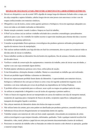 16
REGRAS DE SEGURANÇA PARA PREVENIR ACIDENTES EM LABORATÓRIOS QUÍMICOS:
 Deverá ser obrigatório o uso de avental 100% algodão de manga longa devidamente fechada sobre a roupa, uso
de calça comprida e sapatos fechados, cabelos longos devem estar presos com uma touca e evitar o uso de
roupas confeccionadas com materiais sintéticos;
 Obrigatório o uso de óculos, creme contra agentes químicos e biológicos e luvas de seguranças adequados aos
riscos em todas as atividades realizadas no laboratório;
 Manter atenção constante visando à ordem e limpeza no local de trabalho;
 O Profº (a) ou alunos (as) ao realizar o trabalho solicitado deve consultar a metodologia e procedimentos
aplicáveis para o caso. Se o trabalho for inédito recorrer à supervisão imediata para eliminar dúvidas e recorrer
às medidas de segurança aplicáveis;
 Consultar as propriedades físico-químicas e toxicológicas dos produtos químicos utilizados principalmente
aqueles de maiores riscos de manipulação;
 Não realizar nenhum trabalho caso haja dúvidas em fazê-los corretamente, deve-se para isso esclarecer todas as
dúvidas antes de iniciar os trabalhos;
 Nunca trabalhar sozinho no laboratório fora do horário de expediente, fins de semana e feriados em atividades
de elevados riscos;
 Verificar o estado de conservação dos equipamentos e materiais de trabalho, antes de iniciar suas atividades, e
rejeitar o uso caso seja constatado algum defeito;
 Proibido pipetar substâncias químicas com a boca, utilize pêras de sucção;
 Evitar brincadeiras e distrações durante o trabalho. Manter-se concentrado no trabalho que está realizando;
 Deverá ser proibido ingerir bebidas e alimentos no laboratório;
 Deverá ser expressamente proibido fumar dentro do laboratório. A aproximidade com materiais tóxicos,
biológicos e inflamáveis faz com que ao fumar se corra o risco de ingestão acidental de reagentes ou de
incêndios e em áreas indicadas por avisos de proibição nas dependências da Unifesp Diadema;
 É proibido utilizar ar comprimido para se refrescar, secar a pele ou roupas em qualquer parte do corpo;
 Ao utilizar ar comprimido é obrigatório o uso de óculos de segurança e protetor auditivo;
 Todos os frascos de reagentes devem ser transportados em caixas de madeiras com alça de transporte manual,
recipientes de segurança para o transporte de frascos de ácidos, recipientes específicos e adequados para
transporte de nitrogênio líquido e carrinhos;
 Não colocar materiais do laboratório dentro dos bolsos da roupa ou avental;
 Não utilizar lentes de contato, pois estas podem ser danificadas por produtos químicos, causando lesões graves;
 Substâncias tóxicas devem obrigatoriamente ser manipuladas dentro de capelas;
 Trabalhar sempre com materiais de vidro em bom estado separando e descartando em recipientes de coleta
seletiva (reciclagem) os que estejam trincados, deformados, quebrados. Todo e qualquer material reciclável de
laboratório, vidro, metal, plástico e papel devem estar previamente descontaminados (isentos de resíduos);
 Posicionar os materiais de trabalho sobre as bancadas em ordem de maneira a não obstruir as operações, guardar
o material sempre limpo;

 