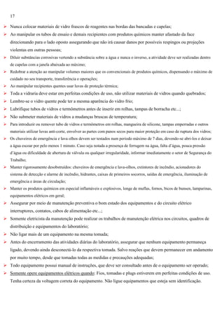 17
 Nunca colocar materiais de vidro frascos de reagentes nas bordas das bancadas e capelas;
 Ao manipular os tubos de ensaio e demais recipientes com produtos químicos manter afastado da face
direcionando para o lado oposto assegurando que não irá causar danos por possíveis respingos ou projeções
violentas em outras pessoas;
 Diluir substâncias corrosivas vertendo a substância sobre a água e nunca o inverso, a atividade deve ser realizadas dentro
de capelas com a janela abaixada ao máximo;
 Redobrar a atenção ao manipular volumes maiores que os convencionais de produtos químicos, dispensando o máximo de
cuidado no seu transporte, transferência e operações;
 Ao manipular recipientes quentes usar luvas de proteção térmica;

 Toda a vidraria deve estar em perfeitas condições de uso, não utilizar materiais de vidros quando quebrados;
 Lembre-se o vidro quente pode ter a mesma aparência do vidro frio;
 Lubrifique tubos de vidros e termômetros antes de inserir em rolhas, tampas de borracha etc...;
 Não submeter materiais de vidros a mudanças bruscas de temperatura;
 Para introduzir ou remover tubo de vidros e termômetros em rolhas, mangueira de silicone, tampas emperradas e outros
materiais utilizar luvas anti-corte, envolver as partes com panos secos para maior proteção em caso de ruptura dos vidros;
 Os chuveiros de emergência e lava olhos devem ser testados num período máximo de 7 dias, devendo-se abri-los e deixar
a água escoar por pelo menos 1 minuto. Caso seja notada a presença de ferrugem na água, falta d‘água, pouca pressão
d‘água ou dificuldade de abertura de válvula ou qualquer irregularidade, informar imediatamente o setor de Segurança do
Trabalho;
 Manter rigorosamente desobstruídos: chuveiros de emergência e lava-olhos, extintores de incêndio, acionadores do
sistema de detecção e alarme de incêndio, hidrantes, caixas de primeiros socorros, saídas de emergência, iluminação de
emergência e áreas de circulação;
 Manter os produtos químicos em especial inflamáveis e explosivos, longe de muflas, fornos, bicos de bunsen, lamparinas,
equipamentos elétricos em geral;

 Assegurar por meio de manutenção preventiva o bom estado dos equipamentos e do circuito elétrico
interruptores, contatos, cabos de alimentação etc...;
 Somente eletricista da manutenção pode realizar os trabalhos de manutenção elétrica nos circuitos, quadros de
distribuição e equipamentos do laboratório;
 Não ligar mais de um equipamento na mesma tomada;
 Antes do encerramento das atividades diárias do laboratório, assegurar que nenhum equipamento permaneça
ligado, devendo ainda desconectá-lo da respectiva tomada. Salvo reações que devem permanecer em andamento
por muito tempo, desde que tomadas todas as medidas e precauções adequadas;
 Todo equipamento possui manual de instruções, que deve ser consultado antes de o equipamento ser operado;
 Somente opere equipamentos elétricos quando: Fios, tomadas e plugs estiverem em perfeitas condições de uso.
Tenha certeza da voltagem correta do equipamento. Não ligue equipamentos que esteja sem identificação.

 