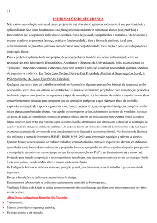 18
INFORMAÇÕES DE SEGURANÇA
Não existe uma solução universal para o projeto de um laboratório químico, cada um terá sua peculiaridade e
aplicabilidade. São itens fundamentais no planejamento considerar o número de alunos (as), profº (as) e
funcionários (as) a segurança individual e coletiva, fluxo de pessoal, equipamentos e materiais, via de acesso e
escape, conforto, ergonomia (espaço, prática e funcionalidade), tipo e forma de analises, local para
armazenamento de produtos químicos considerando sua compatibilidade, localização e possíveis adequações e
ampliação futura.
Para a perfeita implantação de um projeto, deve sempre haver também um ótimo entrosamento entre os
responsáveis pelo laboratório (Engenheiros, Arquitetos e Diretores da Universidade). Pois, assim, evitam-se
‗‘choques‘‘ entre estes técnicos e diretores, pois nem sempre é possível conciliar necessidade química, técnicas
de engenharia e estética. Em Todo Caso, Porém, Deve-se Dar Prioridade Absoluta A Segurança Do Local, E,
Principalmente, De Todos Que Por Ali Circulam.
Qualquer que seja o tipo de trabalho envolvido no laboratório algumas precauções básicas de segurança serão
necessárias, entre elas um sistema de ventilação e exaustão corretamente projetado e com manutenção periódica
incluindo capelas com janelas de segurança e tipos de corrediças. As instalações de coifas e capelas devem ficar
convenientemente situadas para assegurar que as operações perigosas e que ofereçam risco de incêndio,
explosão, emanação de vapores e gases tóxicos, fumos, poeiras tóxicas, ou agentes biológicos patogênicos não
sejam efetuadas em bancadas abertas. Nas capelas os interruptores de luz, acionamento do motor do ventilador, válvulas
de gases, de água, ar comprimido, tomadas de energia elétrica, devem ser instalados na parte externa frontal da capela
lateral superior, para evitar que vapores, água ou outros líquidos derramados que ultrapassem o desnível de contenção da
capela venham a atingir as instalações elétricas. As capelas devem ser instaladas em local do laboratório onde não haja a
ocorrência acentuada de correntes de ar na direção paralela ou diagonal à sua abertura frontal. Nos Institutos de Química
são utilizados a Instrução Normativa SESMT / DGRH Nº03 / 2005, para construção, aquisição e reforma de capelas.

Quando houver a necessidade de realizar trabalhos com substâncias instáveis, explosivas, devem ser utilizados
quantidades muito baixas destas substâncias e projetadas barreiras apropriadas ou utilizar escudos adequados para permitir
a manipulação necessária ao mesmo tempo em que forneçam proteção aos Profº. (as), funcionários (as) e alunos (as).
Projetado para impedir a exposição a microorganismos prejudiciais, este documento estabelece níveis de risco que vão de
1 a 6, com o risco 1 sendo o Mais alto e o risco 6 sendo o mais baixo.
Os Códigos de Práticas se dedicam ao acesso, proteção pessoal, procedimentos, áreas de trabalho e gerenciamento de
segurança.
Design e Instalações se dedicam a características de design;
Equipamentos Laboratoriais se dedica aos equipamentos essenciais de biossegurança;
Vigilância Médica e de Saúde se dedica ao monitoramento dos trabalhadores que lidam com microorganismos de vários
níveis de risco.
Além Disso, As Seguintes Questões São Tratadas:
 Treinamento;
 Manejo de resíduos e segurança química;
 De fogo, elétrica e de radiação.

 