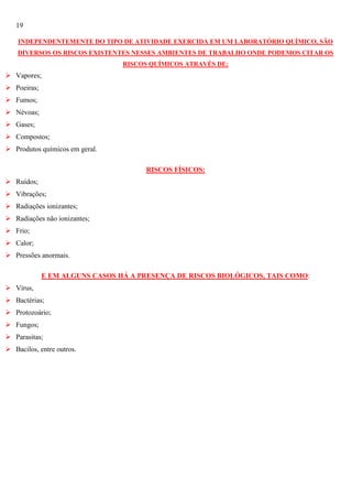 19
INDEPENDENTEMENTE DO TIPO DE ATIVIDADE EXERCIDA EM UM LABORATÓRIO QUÍMICO, SÃO
DIVERSOS OS RISCOS EXISTENTES NESSES AMBIENTES DE TRABALHO ONDE PODEMOS CITAR OS
RISCOS QUÍMICOS ATRAVÉS DE:

 Vapores;
 Poeiras;
 Fumos;
 Névoas;
 Gases;
 Compostos;
 Produtos químicos em geral.
RISCOS FÍSICOS:
 Ruídos;
 Vibrações;
 Radiações ionizantes;
 Radiações não ionizantes;
 Frio;
 Calor;
 Pressões anormais.
E EM ALGUNS CASOS HÁ A PRESENÇA DE RISCOS BIOLÓGICOS, TAIS COMO:
 Vírus,
 Bactérias;
 Protozoário;
 Fungos;
 Parasitas;
 Bacilos, entre outros.

 