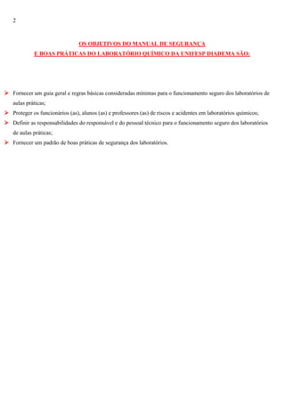 2

OS OBJETIVOS DO MANUAL DE SEGURANÇA
E BOAS PRÁTICAS DO LABORATÓRIO QUÍMICO DA UNIFESP DIADEMA SÃO:

 Fornecer um guia geral e regras básicas consideradas mínimas para o funcionamento seguro dos laboratórios de
aulas práticas;
 Proteger os funcionários (as), alunos (as) e professores (as) de riscos e acidentes em laboratórios químicos;
 Definir as responsabilidades do responsável e do pessoal técnico para o funcionamento seguro dos laboratórios
de aulas práticas;
 Fornecer um padrão de boas práticas de segurança dos laboratórios.

 
