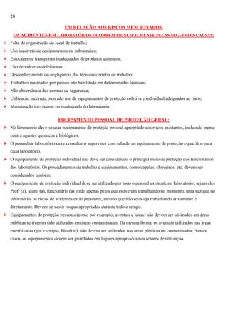 20
EM RELAÇÃO AOS RISCOS MENCIONADOS,
OS ACIDENTES EM LABORATÓRIOS OCORREM PRINCIPALMENTE PELAS SEGUINTES CAUSAS:
 Falta de organização do local de trabalho;
 Uso incorreto de equipamentos ou substâncias;
 Estocagem e transportes inadequados de produtos químicos;
 Uso de vidrarias defeituosas;
 Desconhecimento ou negligência das técnicas corretas de trabalho;
 Trabalhos realizados por pessoa não habilitada em determinadas técnicas;
 Não observância das normas de segurança;
 Utilização incorreta ou o não uso de equipamentos de proteção coletiva e individual adequados ao risco;
 Manutenção inexistente ou inadequada do laboratório.
EQUIPAMENTO PESSOAL DE PROTEÇÃO GERAL:
 No laboratório deve-se usar equipamento de proteção pessoal apropriado aos riscos existentes, incluindo creme
contra agentes químicos e biológicos.
 O pessoal de laboratório deve consultar o supervisor com relação ao equipamento de proteção específico para
cada laboratório.
 O equipamento de proteção individual não deve ser considerado o principal meio de proteção dos funcionários
dos laboratórios. Os procedimentos de trabalho e equipamentos, como capelas, chuveiros, etc. devem ser
considerados também.
 O equipamento de proteção individual deve ser utilizado por todo o pessoal existente no laboratório, sejam eles
Profº (a), aluno (a), funcionário (a) e não apenas pelos que estiverem trabalhando no momento, uma vez que no
laboratório, os riscos de acidentes estão presentes, mesmo que não se esteja trabalhando ativamente e
diretamente. Devem-se vestir roupas apropriadas durante todo o tempo.
 Equipamentos de proteção pessoais (como por exemplo, aventais e luvas) não devem ser utilizados em áreas
públicas se tiverem sido utilizados em áreas contaminadas. Da mesma forma, os aventais utilizados nas áreas
esterilizadas (por exemplo, Biotério), não devem ser utilizados nas áreas públicas ou contaminadas. Nestes
casos, os equipamentos devem ser guardados em lugares apropriados nos setores de utilização.

 