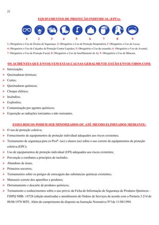 21
EQUIPAMENTOS DE PROTEÇÃO INDIVIDUAL (EPI’s):

1

2

3

4

5

6

7

8

9

1. Obrigatório o Uso de Óculos de Segurança; 2. Obrigatório o Uso de Proteção Respiratória 3. Obrigatório o Uso de Luvas;
4. Obrigatório o Uso de Calçados de Proteção Contra Líquidos; 5. Obrigatório o Uso de exaustão; 6. Obrigatório o Uso de Avental;
7. Obrigatório o Uso de Proteção Facial; 8. Obrigatório o Uso de Insulflamento de Ar; 9. Obrigatório o Uso de Máscara.

OS ACIDENTES QUE ENVOLVEM ESTAS CAUSAS GERALMENTE ESTÃO ENVOLVIDOS COM:
 Intoxicação;
 Queimaduras térmicas;
 Cortes;
 Queimaduras químicas;
 Choque elétrico;
 Incêndios;
 Explosões;
 Contaminação por agentes químicos;
 Exposição as radiações ionizantes e não ionizantes.

ESSES RISCOS PODEM SER MINIMIZADOS OU ATÉ MESMO ELIMINADOS MEDIANTE:
 O uso de proteção coletiva;
 Fornecimento de equipamentos de proteção individual adequados aos riscos existentes;
 Treinamento de segurança para os Profº. (as) e alunos (as) sobre o uso correto de equipamentos de proteção
coletiva (EPC);
 Uso de equipamentos de proteção individual (EPI) adequados aos riscos existentes;
 Prevenção e combates a princípios de incêndio;
 Abandono de áreas;
 Primeiros socorros;
 Treinamentos sobre os perigos de estocagem das substancias químicas existentes;
 Manuseio correto dos aparelhos e produtos;
 Derramamento e descarte de produtos químicos;
 Treinamento e conhecimentos sobre o uso prévio da Ficha de Informação de Segurança de Produtos Químicos –
FISPQ NBR- 14728 (edição atualizada) e atendimento de Ordens de Serviços de acordo com a Portaria 3.214 de
08/06/1978 MTE. Além do cumprimento do disposto na Instrução Normativa Nº1de 11/04/1994.

 