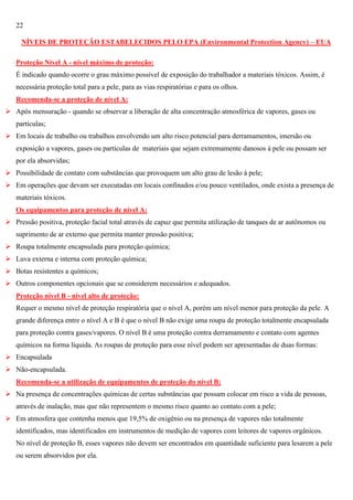 22
NÍVEIS DE PROTEÇÃO ESTABELECIDOS PELO EPA (Environmental Protection Agency) – EUA
Proteção Nível A - nível máximo de proteção:
É indicado quando ocorre o grau máximo possível de exposição do trabalhador a materiais tóxicos. Assim, é
necessária proteção total para a pele, para as vias respiratórias e para os olhos.
Recomenda-se a proteção de nível A:
 Após mensuração - quando se observar a liberação de alta concentração atmosférica de vapores, gases ou
partículas;
 Em locais de trabalho ou trabalhos envolvendo um alto risco potencial para derramamentos, imersão ou
exposição a vapores, gases ou partículas de materiais que sejam extremamente danosos à pele ou possam ser
por ela absorvidas;
 Possibilidade de contato com substâncias que provoquem um alto grau de lesão à pele;
 Em operações que devam ser executadas em locais confinados e/ou pouco ventilados, onde exista a presença de
materiais tóxicos.
Os equipamentos para proteção de nível A:
 Pressão positiva, proteção facial total através de capuz que permita utilização de tanques de ar autônomos ou
suprimento de ar externo que permita manter pressão positiva;
 Roupa totalmente encapsulada para proteção química;
 Luva externa e interna com proteção química;
 Botas resistentes a químicos;
 Outros componentes opcionais que se considerem necessários e adequados.
Proteção nível B - nível alto de proteção:
Requer o mesmo nível de proteção respiratória que o nível A, porém um nível menor para proteção da pele. A
grande diferença entre o nível A e B é que o nível B não exige uma roupa de proteção totalmente encapsulada
para proteção contra gases/vapores. O nível B é uma proteção contra derramamento e contato com agentes
químicos na forma líquida. As roupas de proteção para esse nível podem ser apresentadas de duas formas:
 Encapsulada
 Não-encapsulada.
Recomenda-se a utilização de equipamentos de proteção do nível B:
 Na presença de concentrações químicas de certas substâncias que possam colocar em risco a vida de pessoas,
através de inalação, mas que não representem o mesmo risco quanto ao contato com a pele;
 Em atmosfera que contenha menos que 19,5% de oxigênio ou na presença de vapores não totalmente
identificados, mas identificados em instrumentos de medição de vapores com leitores de vapores orgânicos.
No nível de proteção B, esses vapores não devem ser encontrados em quantidade suficiente para lesarem a pele
ou serem absorvidos por ela.

 