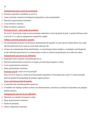 23
Equipamentos para o nível de proteção B:
 Proteção respiratória semelhante ao nível A;
 Capuz resistente a químicos (totalmente encapsulado ou não-encapsulado);
 Macacões quimicamente resistentes;
 Luvas internas e externas;
 Botas resistentes a químicos.
Proteção Nível C - nível médio de proteção:
No nível C de proteção, exigi-se menor proteção respiratória e menor proteção da pele. A grande diferença entre
o nível B e C é o tipo de equipamento respiratório exigido.
Utilizar o nível de proteção C quando:
 Os contaminantes presentes na atmosfera, derramamento de líquidos ou outro tipo de contato direto com a pele
não têm poder para lesar a pele ou serem absorvidos por ela;
 Os tipos de contaminantes foram identificados, as concentrações foram medidas, a ventilação e purificação do
ar são suficientes para remover os contaminantes e todos os critérios de purificação de ar estão em ordem.
Equipamentos que devem ser utilizados:
 Respirador total ou parcial, com purificador de ar;
 Macacões quimicamente resistentes ou roupas com duas peças (jaqueta e calça);
 Luvas quimicamente resistentes;
 Botas quimicamente resistentes.
Proteção nível D - menor nível de proteção
Para o nível D, exige-se o menor nível de proteção respiratória e de proteção para a pele. É a menor proteção
possível quando há manipulação de qualquer agente químico.
Usar o nível de proteção D quando:
 A atmosfera não contenha produtos químicos;
 O trabalho não implique nenhum contato com derramamentos, imersões ou inalações inesperadas com qualquer
produto químico.
Equipamentos que devem ser utilizados:
 Macacões ou conjuntos de jaqueta e calça;
 Botas quimicamente resistentes;
 Óculos de proteção;
 Outros componentes opcionais.

 