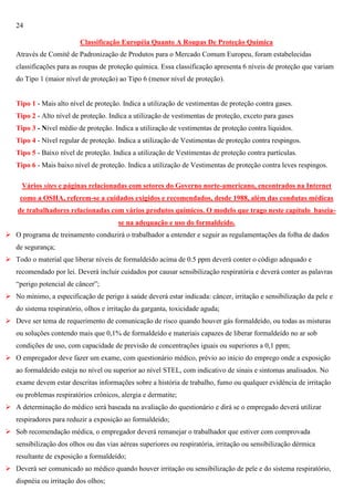 24
Classificação Européia Quanto A Roupas De Proteção Química
Através de Comitê de Padronização de Produtos para o Mercado Comum Europeu, foram estabelecidas
classificações para as roupas de proteção química. Essa classificação apresenta 6 níveis de proteção que variam
do Tipo 1 (maior nível de proteção) ao Tipo 6 (menor nível de proteção).

Tipo 1 - Mais alto nível de proteção. Indica a utilização de vestimentas de proteção contra gases.
Tipo 2 - Alto nível de proteção. Indica a utilização de vestimentas de proteção, exceto para gases
Tipo 3 - Nível médio de proteção. Indica a utilização de vestimentas de proteção contra líquidos.
Tipo 4 - Nível regular de proteção. Indica a utilização de Vestimentas de proteção contra respingos.
Tipo 5 - Baixo nível de proteção. Indica a utilização de Vestimentas de proteção contra partículas.
Tipo 6 - Mais baixo nível de proteção. Indica a utilização de Vestimentas de proteção contra leves respingos.
Vários sites e páginas relacionadas com setores do Governo norte-americano, encontrados na Internet
como a OSHA, referem-se a cuidados exigidos e recomendados, desde 1988, além das condutas médicas
de trabalhadores relacionadas com vários produtos químicos. O modelo que trago neste capítulo baseiase na adequação e uso do formaldeído.
 O programa de treinamento conduzirá o trabalhador a entender e seguir as regulamentações da folha de dados
de segurança;
 Todo o material que liberar níveis de formaldeído acima de 0.5 ppm deverá conter o código adequado e
recomendado por lei. Deverá incluir cuidados por causar sensibilização respiratória e deverá conter as palavras
―perigo potencial de câncer‖;
 No mínimo, a especificação de perigo à saúde deverá estar indicada: câncer, irritação e sensibilização da pele e
do sistema respiratório, olhos e irritação da garganta, toxicidade aguda;
 Deve ser tema de requerimento de comunicação de risco quando houver gás formaldeído, ou todas as misturas
ou soluções contendo mais que 0,1% de formaldeído e materiais capazes de liberar formaldeído no ar sob
condições de uso, com capacidade de previsão de concentrações iguais ou superiores a 0,1 ppm;
 O empregador deve fazer um exame, com questionário médico, prévio ao início do emprego onde a exposição
ao formaldeído esteja no nível ou superior ao nível STEL, com indicativo de sinais e sintomas analisados. No
exame devem estar descritas informações sobre a história de trabalho, fumo ou qualquer evidência de irritação
ou problemas respiratórios crônicos, alergia e dermatite;
 A determinação do médico será baseada na avaliação do questionário e dirá se o empregado deverá utilizar
respiradores para reduzir a exposição ao formaldeído;
 Sob recomendação médica, o empregador deverá remanejar o trabalhador que estiver com comprovada
sensibilização dos olhos ou das vias aéreas superiores ou respiratória, irritação ou sensibilização dérmica
resultante de exposição a formaldeído;
 Deverá ser comunicado ao médico quando houver irritação ou sensibilização de pele e do sistema respiratório,
dispnéia ou irritação dos olhos;

 
