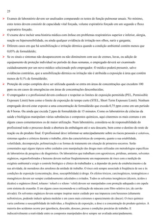 25
 Exames de laboratório devem ser analisados comparando os testes de função pulmonar anuais. No mínimo,
estes testes devem consistir de capacidade vital forçada, volume expiratório forçado em um segundo e fluxo
expiratório forçado;
 O exame deve incluir uma história médica com ênfase em problemas respiratórios superior e inferior, alergia,
reação ou hipersensibilidade, ou ainda qualquer evidência de irritação nos olhos, nariz e garganta;
 Diferem casos em que há sensibilização e irritação dérmica quando a condição ambiental contém menos que
0,05% de formaldeído;
 Se os sinais e sintomas não desaparecerem ou não diminuírem com uso de cremes, luvas, ou adição de
equipamento de proteção individual no período de duas semanas, o empregado deverá ser examinado
cuidadosamente por um novo médico selecionado pelo empregador. O médico poderá presumir, salvo
evidências contrárias, que a sensibilização dérmica ou irritação não é atribuída a exposição à área que contém
menos de 0,1% de formaldeído;
 Proteção de corpo completa deve ser utilizada quando se entra em áreas de concentrações que excedem 100
ppm ou em casos de emergências em áreas de concentrações desconhecidas;
 O empregador e o profissional devem conhecer e respeitar os limites de exposição permitida (PEL, Permissible
Exposure Limit) bem como o limite de exposição de tempo curto (STEL, Short Term Exposure Limit). Nenhum
empregado deverá estar exposto a uma concentração de formaldeído que exceda 0,75 ppm como em um período
de 8 horas. Ou ainda que exceda 2 ppm de formaldeído de 15 minutos. Como os laboratórios de ciências da
saúde e biológicas manipulam várias substâncias e compostos químicos, aqui citaremos os mais comuns e em
alguns casos comentaremos os de maior utilização. Num laboratório, considera-se de responsabilidade do
profissional todo o processo desde a abertura da embalagem até o seu descarte, bem como o destino do resto de
reação ou do produto final. O profissional deve informar-se antecipadamente sobre os riscos pessoais e coletivos,
sintomas agudos e crônicos durante o trabalho, além das características do composto, quanto a sua estabilidade,
volatilidade, decomposição, polimerização e as formas de tratamento em situação de primeiros-socorros. Serão
comentados aqui alguns tópicos sobre cuidados com manipulação das drogas mais utilizadas em metodologias específicas
de laboratórios de pesquisa e de diagnóstico. Os laboratórios que trabalham com agrotóxicos, piridinas, amianto, solventes
orgânicos, organofosforados e benzeno devem realizar freqüentemente um mapeamento de risco com a medição do
oxigênio ambiental e exigir o controle biológico e clínico do trabalhador e, a depender do porte do estabelecimento e da
sua atividade, de moradores dos arredores da unidade de trabalho. O risco está sempre associado à freqüência de uso e às
condições de exposição (concentração, dose, susceptibilidade) à droga. Os efeitos tóxicos, carcinogênicos, teratogênicos e
mutagênicos devem ser sempre cuidadosamente calculados e evitados. Todos os solventes inorgânicos (álcoois, ácidos e
álcales) e orgânicos (fenol, tolueno / toluol e o xileno / xilol) devem ser manipulados com proteção adequada e em capela
com sistema de exaustão. E em alguns casos recomenda-se a utilização de máscara com filtro seletivo (ex.:de carvão
ativado). Os solventes orgânicos devem sempre inspirar maior cuidado por sua impureza com benzenos (altamente
nefrotóxicos, podendo induzir aplasia medular e em casos mais extremos o aparecimento de câncer). O risco químico
varia conforme a susceptibilidade do indivíduo, a freqüência de exposição, a dose e a concentração do produto químico. A
maioria dos acidentes ocorre por ignorância, descuido, descaso, pressa e condições precárias de trabalho. E
indiscutivelmente a reatividade entre os compostos manipulados deve sempre ser avaliada antecipadamente.

 