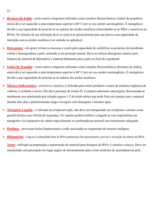 27
 Brometo De Etídio - como outros compostos utilizados como corantes fluorocrômicos (iodeto de propídio),
nunca deve ser aquecido a uma temperatura superior a 60° C por se seu caráter carcinogênico. É mutagênico
devido a sua capacidade de associar-se as cadeias dos ácidos nucléicos (intercalando-se ao DNA e associa-se ao
RNA). No término de sua utilização deve-se inativá-lo quimicamente para que perca a sua capacidade de
interação com os ácidos nucléicos (ver método no apêndice).
 Detergentes - em geral, irritam as mucosas e a pele pela capacidade de solubilizar as proteínas da membrana
celular e desengordurar a pele, retirando a sua proteção natural. Deve-se utilizar detergentes neutros para
limpeza do material de laboratório e material hidratante para a pele no final do expediente.
 Iodeto De Propídio - como outros compostos utilizados como corantes fluorocrômicos (brometo de etídio),
nunca deve ser aquecido a uma temperatura superior a 60° C por ser seu caráter carcinogênico. É mutagênico
devido a sua capacidade de associar-se as cadeias dos ácidos nucléicos.
 Mistura Sulfocrômica - corrosiva e cáustica, é utilizada para retirar produtos e restos de matérias orgânicas de
vidraria; é oxidante e tóxica. Devido à presença de cromo IV é comprovadamente cancerígena. Recomenda-se
atualmente sua substituição por solução aquosa 1:2 de ácido nítrico que pode ficar em contato com o material
durante dois dias e posteriormente exige a lavagem com detergente e bastante água.
 Nitrogênio Líquido - é utilizado na criopreservação, não deve ser transportado em recipientes comuns como
garrafa térmica sem válvula de segurança. Os vapores podem resfriar e congelar as vias respiratórias em
transportes civis pequenos de cabina especialmente se combinada por pessoal sem treinamento adequado.
 Piridinas - provocam lesões hepatorrenais e estão associadas ao surgimento de tumores malígnos.
 Rifampicina - Liga-se à subunidade beta da RNA polimerase dos procariontes; previne a iniciação da síntese de RNA.

Trisol - utilizado na preparação e manutenção de material para dosagem de RNA, é cáustico e tóxico. Deve ser
manipulado com precaução em lugar seguro de derramamento para evitar acidentes de queimadura na pele.

 
