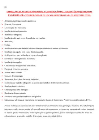28
EMPREGO E PLANEJAMENTO DESDE A CONSTRUÇÃO DO LABORATÓRIO QUÍMICO DA
UNIVERSIDADE, CONSIDERANDO-SE OS LOCAIS ADEQUADOS PARA OS SEGUINTES ITENS:
 Armazenamento de produtos químicos;
 Descarte de resíduos;
 Localização das bancadas;
 Instalação de equipamentos;
 Iluminação adequada;
 Instalação elétrica à prova de explosão em capelas;
 Bancadas;
 Coifas;
 Armários ou almoxarifado de inflamáveis respeitando-se as normas pertinentes;
 Instalação de capelas com vazão de ar adequada;
 Refrigeradores para inflamáveis à prova de explosão;
 Sistema de ventilação local exaustora;
 Instalação de capelas;
 Chuveiros de emergência e lava-olhos;
 Caixas de primeiros socorros;
 Mantas abafa chamas;
 Escudos de segurança;
 Sistema de detecção e alarme de incêndios;
 Extintores de incêndio adequados as classes de incêndios do laboratório químico;
 Sinalização de extintores;
 Sinalização de rotas de fugas;
 Iluminação de emergência;
 Saídas de emergência com barras anti-pânico;
 Números de telefones de emergência, por exemplo: Corpo de Bombeiros, Pronto Socorro (Hospitais), ETC...
Poucas instituições escolares têm feito tentativas sérias em matéria de Segurança e Medicina do Trabalho para
integrar o conhecimento prático abrangendo materiais e processos perigosos em sua grade de ensino, tornando
os alunos aptos a reconhecer e evitar exposições a agentes químicos, físicos e biológicos acima dos níveis de
tolerância sem as devidas medidas de proteção a sua integridade física.

 