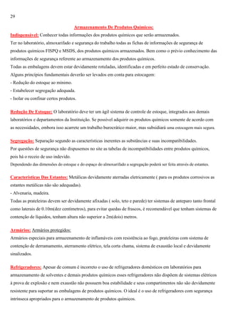 29
Armazenamento De Produtos Químicos:
Indispensável: Conhecer todas informações dos produtos químicos que serão armazenados.
Ter no laboratório, almoxarifado e segurança do trabalho todas as fichas de informações de segurança de
produtos químicos FISPQ e MSDS, dos produtos químicos armazenados. Bem como o prévio conhecimento das
informações de segurança referente ao armazenamento dos produtos químicos.
Todas as embalagens devem estar devidamente rotuladas, identificadas e em perfeito estado de conservação.
Alguns princípios fundamentais deverão ser levados em conta para estocagem:
- Redução do estoque ao mínimo.
- Estabelecer segregação adequada.
- Isolar ou confinar certos produtos.
Redução De Estoque: O laboratório deve ter um ágil sistema de controle de estoque, integrados aos demais
laboratórios e departamentos da Instituição. Se possível adquirir os produtos químicos somente de acordo com
as necessidades, embora isso acarrete um trabalho burocrático maior, mas subsidiará uma estocagem mais segura.
Segregação: Separação segundo as características inerentes as substâncias e suas incompatibilidades.
Por questões de segurança não dispusemos no site as tabelas de incompatibilidades entre produtos químicos,
pois há o receio de uso indevido.
Dependendo das dimensões do estoque e do espaço do almoxarifado a segregação poderá ser feita através de estantes.

Características Das Estantes: Metálicas devidamente aterradas eletricamente ( para os produtos corrosivos as
estantes metálicas não são adequadas).
- Alvenaria, madeira.
Todas as prateleiras devem ser devidamente afixadas ( solo, teto e parede) ter sistemas de anteparo tanto frontal
como laterais de 0.10m(dez centímetros), para evitar quedas de frascos, é recomendável que tenham sistemas de
contenção de líquidos, tenham altura não superior a 2m(dois) metros.
Armários: Armários protegidos:
Armários especiais para armazenamento de inflamáveis com resistência ao fogo, prateleiras com sistema de
contenção de derramamento, aterramento elétrico, tela corta chama, sistema de exaustão local e devidamente
sinalizados.
Refrigeradores: Apesar de comum é incorreto o uso de refrigeradores domésticos em laboratórios para
armazenamento de solventes e demais produtos químicos esses refrigeradores não dispõem de sistemas elétricos
à prova de explosão e nem exaustão não possuem boa estabilidade e seus compartimentos não são devidamente
resistente para suportar as embalagens de produtos químicos. O ideal é o uso de refrigeradores com segurança
intrínseca apropriados para o armazenamento de produtos químicos.

 