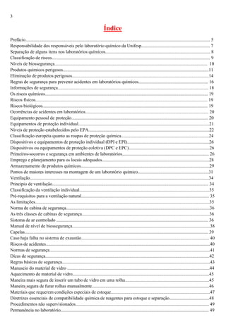 3

Índice
Prefácio.................................................................................................................................................................. 5
Responsabilidade dos responsáveis pelo laboratório químico da Unifesp............................................................ 7
Separação de alguns itens nos laboratórios químicos............................................................................................ 8
Classificação de riscos........................................................................................................................................... 9
Níveis de biossegurança...................................................................................................................................... 10
Produtos químicos perigosos................................................................................................................................11
Eliminação de produtos perigosos........................................................................................................................14
Regras de segurança para prevenir acidentes em laboratórios químicos............................................................. 16
Informações de segurança.................................................................................................................................... 18
Os riscos químicos............................................................................................................................................... 19
Riscos físicos....................................................................................................................................................... 19
Riscos biológicos................................................................................................................................................. 19
Ocorrências de acidentes em laboratórios............................................................................................................ 20
Equipamento pessoal de proteção........................................................................................................................ 20
Equipamentos de proteção individual...................................................................................................................21
Níveis de proteção estabelecidos pelo EPA..........................................................................................................22
Classificação européia quanto as roupas de proteção química.............................................................................24
Dispositivos e equipamentos de proteção individual (DPI e EPI)........................................................................26
Dispositivos ou equipamentos de proteção coletiva (DPC e EPC).......................................................................26
Primeiros-socorros e segurança em ambientes de laboratórios............................................................................ 26
Emprego e planejamento para os locais adequados..............................................................................................28
Armazenamento de produtos químicos.................................................................................................................29
Pontos de maiores interesses na montagem de um laboratório químico..............................................................31
Ventilação.............................................................................................................................................................34
Principio de ventilação......................................................................................................................................... 34
Classificação da ventilação individual..................................................................................................................35
Pré-requisitos para a ventilação natural................................................................................................................ 35
As limitações.........................................................................................................................................................35
Norma de cabina de segurança..............................................................................................................................36
As três classes de cabinas de segurança................................................................................................................36
Sistema de ar controlado ..................................................................................................................................... 36
Manual de nível de biossegurança.........................................................................................................................38
Capelas................................................................................................................................................................. 39
Caso haja falha no sistema de exaustão................................................................................................................ 40
Riscos de acidentes................................................................................................................................................40
Normas de segurança.............................................................................................................................................41
Dicas de segurança................................................................................................................................................42
Regras básicas de segurança..................................................................................................................................43
Manuseio do material de vidro .............................................................................................................................44
Aquecimento de material de vidro........................................................................................................................45
Maneira mais segura de inserir um tubo de vidro em uma rolha..........................................................................45
Maneira segura de furar rolhas manualmente.......................................................................................................46
Materiais que requerem condições especiais de estoque.......................................................................................47
Diretrizes essenciais de compatibilidade química de reagentes para estoque e separação...................................48
Procedimentos não supervisionados..................................................................................................................... 49
Permanência no laboratório.................................................................................................................................. 49

 