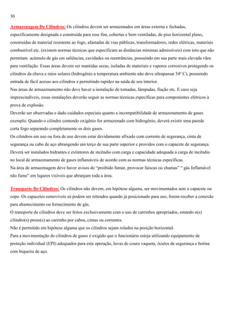 30
Armazenagem De Cilindros: Os cilindros devem ser armazenados em áreas externa e fechadas,
especificamente designada e construída para esse fim, cobertas e bem ventiladas, de piso horizontal plano,
construídas de material resistente ao fogo, afastadas de vias públicas, transformadores, redes elétricas, materiais
combustível etc. (existem normas técnicas que especificam as distâncias mínimas admissíveis) com teto que não
permitam acúmulo de gás em saliências, cavidades ou reentrâncias, possuindo em sua parte mais elevada vãos
para ventilação. Essas áreas devem ser mantidas secas, isoladas de materiais e vapores corrosivos protegendo os
cilindros da chuva e raios solares (hidrogênio a temperatura ambiente não deve ultrapassar 54º C), possuindo
entrada de fácil acesso aos cilindros e permitindo rapidez na saída de seu interior.
Nas áreas de armazenamento não deve haver a instalação de tomadas, lâmpadas, fiação etc. E caso seja
imprescindíveis, essas instalações deverão seguir as normas técnicas específicas para componentes elétricos à
prova de explosão.
Deverão ser observadas e dado cuidados especiais quanto a incompatibilidade de armazenamento de gases
exemplo: Quando o cilindro contendo oxigênio for armazenado com hidrogênio, deverá existir uma parede
corta fogo separando completamente os dois gases.
Os cilindros em uso ou fora de uso devem estar devidamente afixado com corrente de segurança, cinta de
segurança ou cabo de aço abrangendo um terço de sua parte superior e providos com o capacete de segurança.
Deverá ser instalados hidrantes e extintores de incêndio com carga e capacidade adequada a carga de incêndio
no local de armazenamento de gases inflamáveis de acordo com as normas técnicas específicas.
Na área de armazenagem deve haver avisos de ―proibido fumar, provocar faíscas ou chamas‖ ― gás Inflamável
não fume‖ em lugares visíveis que abranjam toda a área.
Transporte De Cilindros: Os cilindros não devem, em hipótese alguma, ser movimentados sem o capacete ou
copo. Os capacetes removíveis só podem ser retirados quando já posicionado para uso, forem receber a conexão
para abastecimento ou fornecimento de gás.
O transporte de cilindros deve ser feitos exclusivamente com o uso de carrinhos apropriados, estando o(s)
cilindro(s) preso(s) ao carrinho por cabos, cintas ou correntes.
Não é permitido em hipótese alguma que os cilindros sejam rolados na posição horizontal.
Para a movimentação de cilindros de gases é exigido que o funcionário esteja utilizando equipamento de
proteção individual (EPI) adequados para esta operação, luvas de couro vaqueta, óculos de segurança e botina
com biqueira de aço.

 