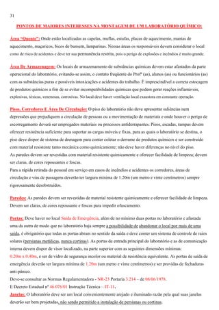 31
PONTOS DE MAIORES INTERESSES NA MONTAGEM DE UM LABORATÓRIO QUÍMICO:
Área “Quente”: Onde estão localizadas as capelas, muflas, estufas, placas de aquecimento, mantas de
aquecimento, maçaricos, bicos de bunsem, lamparinas. Nessas áreas os responsáveis devem considerar o local
como de risco de acidentes e deve ter sua permanência restrita, pois o perigo de explosões e incêndios é muito grande.

Área De Armazenagem: Os locais de armazenamento de substâncias químicas devem estar afastados da parte
operacional do laboratório, evitando-se assim, o contato freqüente do Profº (as), alunos (as) ou funcionários (as)
com as substâncias puras e possíveis intoxicações e acidentes do trabalho. É imprescindível a correta estocagem
de produtos químicos a fim de se evitar incompatibilidades químicas que podem gerar reações inflamáveis,
explosivas, tóxicas, venenosas, corrosivas. No local deve haver ventilação local exaustora em constante operação.

Pisos, Corredores E Área De Circulação: O piso do laboratório não deve apresentar saliências nem
depressões que prejudiquem a circulação de pessoas ou a movimentação de materiais e onde houver o perigo de
escorregamento deverá ser empregados materiais ou processos antiderrapantes. Pisos, escadas, rampas devem
oferecer resistência suficiente para suportar as cargas móveis e fixas, para as quais o laboratório se destina, o
piso deve dispor de sistema de drenagem para conter coletar o derrame de produtos químicos e ser construído
com material resistente tanto mecânica como quimicamente; não deve haver diferenças no nível do piso.
As paredes devem ser revestidas com material resistente quimicamente e oferecer facilidade de limpeza; devem
ser claras, de cores repousantes e foscas.
Para a rápida retirada do pessoal em serviço em casos de incêndios e acidentes os corredores, áreas de
circulação e vias de passagens deverão ter largura mínima de 1.20m (um metro e vinte centímetros) sempre
rigorosamente desobstruídos.
Paredes: As paredes devem ser revestidas de material resistente quimicamente e oferecer facilidade de limpeza.
Devem ser claras, de cores repousante e foscas para impedir ofuscamento.
Portas: Deve haver no local Saída de Emergência, além de no mínimo duas portas no laboratório e afastada
uma da outra de modo que no laboratório haja sempre a possibilidade de abandonar o local por mais de uma
saída, é obrigatório que todas as portas abram no sentido da saída e deve conter um sistema de controle de raios
solares (persianas metálicas, nunca cortinas). As portas de entrada principal do laboratório e as de comunicação
interna devem dispor de visor localizado, na parte superior com as seguintes dimensões mínimas:
0.20m x 0.40m, e ser de vidro de segurança incolor ou material de resistência equivalente. As portas de saída de
emergência deverão ter largura mínima de 1.20m (um metro e vinte centímetros) e ser providas de fechaduras
anti-pânico.
Deve-se consultar as Normas Regulamentadora - NR-23 Portaria 3.214 – de 08/06/1978.
E Decreto Estadual nº 46.076/01 Instrução Técnica – IT-11.
Janelas: O laboratório deve ser um local convenientemente arejado e iluminado razão pela qual suas janelas
deverão ser bem projetadas, não sendo permitido a instalação de persianas ou cortinas.

 