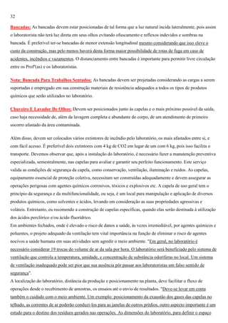 32
Bancadas: As bancadas devem estar posicionadas de tal forma que a luz natural incida lateralmente, pois assim
o laboratorista não terá luz direta em seus olhos evitando ofuscamento e reflexos indevidos e sombras na
bancada. É preferível ter-se bancadas de menor extensão longitudinal mesmo considerando que isso eleve o
custo da construção, mas pelo menos haverá desta forma maior possibilidade de rotas de fuga em caso de
acidentes, incêndios e vazamentos. O distanciamento entre bancadas é importante para permitir livre circulação
entre os Profº(as) e os laboratoristas.
Nota: Bancada Para Trabalhos Sentados: As bancadas devem ser projetadas considerando as cargas a serem
suportadas e empregado em sua construção materiais de resistência adequados a todos os tipos de produtos
químicos que serão utilizados no laboratório.
Chuveiro E Lavador De Olhos: Devem ser posicionados junto às capelas e o mais próximo possível da saída,
caso haja necessidade de, além da lavagem completa e abundante do corpo, de um atendimento de primeiro
socorro afastado da área contaminada.
Além disso, devem ser colocados vários extintores de incêndio pelo laboratório, os mais afastados entre si, e
com fácil acesso. É preferível dois extintores com 4 kg de CO2 em lugar de um com 6 kg, pois isso facilita o
transporte. Devemos observar que, após a instalação do laboratório, é necessário fazer a manutenção preventiva
especializada, semestralmente, nas capelas para avaliar e garantir seu perfeito funcionamento. Este serviço
valida as condições de segurança da capela, como conservação, ventilação, iluminação e ruídos. As capelas,
equipamento essencial de proteção coletiva, necessitam ser construídas adequadamente e devem assegurar as
operações perigosas com agentes químicos corrosivos, tóxicos e explosivos etc. A capela de uso geral tem o
princípio da segurança e da multifuncionalidade, ou seja, é um local para manipulação e aplicação de diversos
produtos químicos, como solventes e ácidos, levando em consideração as suas propriedades agressivas e
voláteis. Entretanto, eu recomendo a construção de capelas específicas, quando elas serão destinada à utilização
dos ácidos perclórico e/ou ácido fluorídrico.
Em ambientes fechados, onde é elevado o risco de danos a saúde, às vezes irremediável, por agentes químicos e
poluentes, o projeto adequado da ventilação tem vital importância na função de eliminar o risco de agentes
nocivos a saúde humana em suas atividades sem agredir o meio ambiente. "Em geral, no laboratório é
necessário considerar 19 trocas do volume de ar da sala por hora. O laboratório será beneficiado pelo sistema de
ventilação que controla a temperatura, umidade, e concentração de substância odoríferas no local. Um sistema
de ventilação inadequado pode ser pior que sua ausência pôr passar aos laboratoristas um falso sentido de
segurança".
A localização do laboratório, distância da produção e posicionamento na planta, deve facilitar o fluxo de
operações desde o recebimento de amostras, os ensaios até o envio de resultados. "Deve-se levar em conta
também o cuidado com o meio ambiente. Um exemplo: posicionamento da exaustão dos gases das capelas no
telhado, as correntes de ar poderão conduzi-los para as janelas de outros prédios, outro aspecto importante é um
estudo para o destino dos resíduos gerados nas operações. As dimensões do laboratório, para definir o espaço

 