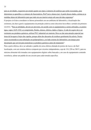 33
para as atividades, requerem um estudo quanto aos tipos e números de análises que serão executadas, para
determinar os aparelhos e o número de funcionários, Profº (as) e alunos (as). A partir desses dados, estima-se as
medidas ideais do laboratório para que tudo em seu interior esteja sob suas devidas segurança".
O projeto civil deve considerar os fatores primordiais em um ambiente de laboratório, a localização dos
extintores, da chave geral e equipamentos de proteção coletiva como chuveiros lava-olhos e armário de primeiro
socorros. "Para as utilidades, devem ser previstos, de acordo com os equipamentos a serem utilizados, os pontos
água, vapor, GLP, CO2, ar comprimido, fluidos, drenos, elétrica, dados e lógica. A rede de esgoto deve ser
resistente aos produtos químicos, utilizar PVC industrial cor marrom. Deve-se dar uma atenção especial nas
áreas de lavagem e bojos das capelas, porque além dos descartes de resíduos geralmente há caloria. Nestes
casos recomenda-se uma tubulação em polipropileno e, no lado externo do laboratório, um tanque para
decantação que servirá para neutralizar os produtos químicos antes do tratamento".
Para a parte elétrica, deve ser adotado o padrão de caixa elétrica afastada de pontos de riscos e de fácil
localização, com um sistema elétrico composto por circuitos independentes, seja de 110, 220 ou 380 V, para no
máximo alimentar três tomadas com equipamentos digitais sobre bancada e, em caso de equipamento contendo
resistência, adotar um padrão de um circuito para cada tomada especifica.

 