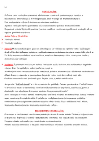 34
VENTILAÇÃO:
Define-se como ventilação o processo de administrar ou extrair ar de qualquer espaço, ou seja, é a
movimentação intencional do ar de forma planejada, a fim de atingir um determinado objetivo.
Essa movimentação pode ser feita por meios naturais ou mecânicos.
A palavra ventilação implica quantidade e não, necessariamente, qualidade do ar administrado.
Do ponto de vista da Higiene Ocupacional (conforto e saúde), é considerado o problema da ventilação sob os
aspectos quantidade e qualidade.
Assim, Pode-se Dividir Em:
 Ventilação Natural.
 Ventilação Mecânica.
 Natural: Os meios naturais pelos quais um ambiente pode ser ventilado são o próprio vento e a convecção
térmica. Estes dois fenômenos, isolados ou combinados, causam um deslocamento natural ou uma infiltração de ar.

É o deslocamento controlado ou intencional de ar, através de aberturas específicas, como portas, janelas e
dispositivos para ventilação.
 Mecânica: É geralmente realizada por meio de ventiladores axiais, indicados para movimentação de grandes
volumes de ar. Os ventiladores podem insuflar ou exaurir ar.
A ventilação Natural é mais econômica que a Mecânica, porém os parâmetros que a determinam são aleatórios e
difíceis de prever. A pressão se incrementa na direção do vento e existe depressão do outro lado.
Os efeitos térmicos são mais previsíveis que a força do vento, e podem ser calculados.
A expressão ―Ar Condicionado‖ se refere ao controle das qualidades físicas e químicas do ar. É definido como
―o processo de tratar o ar de maneira a controlar simultaneamente sua temperatura, sua umidade, pureza e
distribuição, com a finalidade de reunir os requisitos do espaço acondicionado.‖
A boa ventilação do local de trabalho contribui para o conforto e eficiência dos trabalhadores, além de colaborar
para a manutenção do estado de saúde. O trabalho em condições extremas de temperatura, umidade e
contaminantes químicos podem trazer efeitos adversos sobre o estado físico e a saúde dos Profº, Alunos,
funcionários da administração, funcionários terceirizados e afins...
PRINCIPIO DE VENTILAÇÃO:
O ar sempre se movimenta da zona de maior pressão para a zona de menor pressão. Portanto, o projeto correto
de diferenciais de pressão no sistema é de fundamental importância para o seu eficiente funcionamento.
É um dos métodos mais usados para o controle dos agentes ambientais.
Permite, mediante correntes de ar dirigidas, retirar substâncias nocivas ou incômodas presentes no local.

 