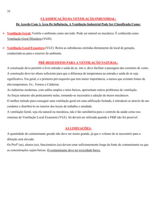 35
CLASSIFICAÇÃO DA VENTILAÇÃO INDUSTRIAL:
De Acordo Com A Área De Influência, A Ventilação Industrial Pode Ser Classificada Como:
 Ventilação Geral: Ventila o ambiente como um todo. Pode ser natural ou mecânica. É conhecida como
Ventilação Geral Diluidora (VGD).
 Ventilação Local Exaustora (VLE): Retira as substâncias emitidas diretamente do local de geração,
conduzindo-as para o exterior do ambiente.
PRÉ-REQUISITOS PARA A VENTILAÇÃO NATURAL:
A construção deve permitir a livre entrada e saída do ar, isto é, deve facilitar a passagem das correntes de vento.
A construção deve ter altura suficiente para que a diferença de temperatura na entrada e saída do ar seja
significativa. Em geral, é o primeiro pré-requisito que tem maior importância, a menos que existam fontes de
alta temperatura. Ex.: Fornos e Caldeiras.
As indústrias modernas, com salões amplos e tetos baixos, apresentam outros problemas de ventilação.
As forças naturais são praticamente nulas, tornando-se necessário a adoção de meios mecânicos.
O melhor método para conseguir uma ventilação geral em uma edificação fechada, é introduzir ar através de um
condutor e distribuí-lo no interior dos locais de trabalho e umidade.
A ventilação Geral, seja ela natural ou mecânica, não é tão satisfatória para o controle da saúde como nos
sistemas de Ventilação Local Exaustora (VLE). Só deverá ser utilizada quando a VLE não for possível.

AS LIMITAÇÕES:
A quantidade de contaminante gerado não deve ser muito grande, já que o volume de ar necessário para a
diluição será elevado.
Os Profº (as), alunos (as), funcionários (as) devem estar suficientemente longe da fonte do contaminante ou que
as concentrações sejam baixas. O contaminante deve ter toxicidade baixa.

 