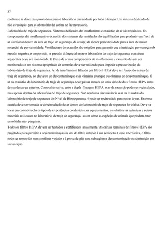 37
conforme as diretrizes provisórias para o laboratório circundante por todo o tempo. Um sistema dedicado de
não-circulação para o laboratório de cabina se faz necessário.
Laboratório de traje de segurança. Sistemas dedicados de insuflamento e exaustão de ar são requisitos. Os
componentes de insuflamento e exaustão dos sistemas de ventilação são equilibrados para produzir um fluxo de
ar direcional dentro da área de traje de segurança, da área(s) de menor periculosidade para a área de maior
potencial de periculosidade. Ventiladores de exaustão são exigidos para garantir que a instalação permaneça sob
pressão negativa o tempo todo. A pressão diferencial entre o laboratório de traje de segurança e as áreas
adjacentes deve ser monitorada. O fluxo de ar nos componentes de insuflamento e exaustão devem ser
monitorados e um sistema apropriado de controles deve ser utilizado para impedir a pressurização do
laboratório de traje de segurança. Ar de insuflamento filtrado por filtros HEPA deve ser fornecido à área de
traje de segurança, ao chuveiro de descontaminação e às câmaras estanque ou câmaras de descontaminação. O
ar da exaustão do laboratório de traje de segurança deve passar através de uma série de dois filtros HEPA antes
de sua descarga exterior. Como alternativa, após a dupla filtragem HEPA, o ar da exaustão pode ser recirculado,
mas apenas dentro do laboratório de traje de segurança. Sob nenhuma circunstância o ar da exaustão do
laboratório de traje de segurança de Nível de Biossegurança 4 pode ser recirculado para outras áreas. Extrema
cautela deve ser tomada se a recirculação do ar dentro do laboratório de traje de segurança for eleita. Deve-se
levar em consideração os tipos de experiências conduzidas, os equipamentos, as substâncias químicas e outros
materiais utilizados no laboratório de traje de segurança, assim como as espécies de animais que podem estar
envolvidas nas pesquisas.
Todos os filtros HEPA devem ser testados e certificados anualmente. As caixas terminais de filtros HEPA são
projetadas para permitir a descontaminação in situ do filtro anterior à sua remoção. Como alternativa, o filtro
pode ser removido num contâiner vedado e à prova de gás para subseqüente descontaminação ou destruição por
incineração.

 