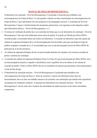 38
MANUAL DE NÍVEL DE BIOSSEGURANÇA:
O laboratório de contenção - Nível de Biossegurança 3 é projetado e fornecido para trabalhos com
microorganismos do Grupo de Risco 3 e com grandes volumes ou altas concentrações de microorganismos do
Grupo de Risco 2 que representam um risco progressivo de propagação aerossol. A contenção de Nível de
Biossegurança 3 requer o fortalecimento dos programas operacionais e de segurança acima daqueles usados
para laboratórios básicos – Níveis de Biossegurança 1 e 2.
 O sistema de ventilação do prédio deve ser construído de forma que o ar do laboratório de contenção - Nível de
Biossegurança 3 não seja recirculado para outras áreas do prédio. O ar pode ser filtrado por filtros HEPA,
recondicionado e recirculado dentro dos limites do laboratório. A exaustão do laboratório (que não aquela das
cabinas de segurança biológica) deve ser descarregada para fora do prédio, para que seja dispersa longe de
prédios ocupados e tomadas de ar. É recomendado que esse ar seja descarregado através de filtros HEPA de
partículas de ar de alta eficiência.
 As cabinas de segurança biológica devem ser posicionadas distantes de calçadas e de correntes cruzadas de
portas e sistemas de ventilação.
 A exaustão das cabinas de segurança biológica Classe I e Classe II, que já terá passado por filtros HEPA, deve
ser descarregada de maneira a impedir a interferência com o equilíbrio do ar da cabina ou do sistema de
exaustão do prédio. Todos os filtros HEPA devem ser instalados de maneira que permitam a descontaminação e
o teste de fase de gás.
 O laboratório de contenção máxima – Nível de Biossegurança 4 é projetado para trabalhos com
microorganismos do Grupo de Risco 4. Antes de construir e colocar um laboratório desse tipo em
funcionamento, deve-se fazer um trabalho intensivo de consultas com instituições que tenham tido experiência
na operação de instalações similares. A operação dos laboratórios de contenção máxima – Nível de
Biossegurança 4 devem estar sob o controle das autoridades de saúde nacionais ou de outras autoridades
competentes.

 