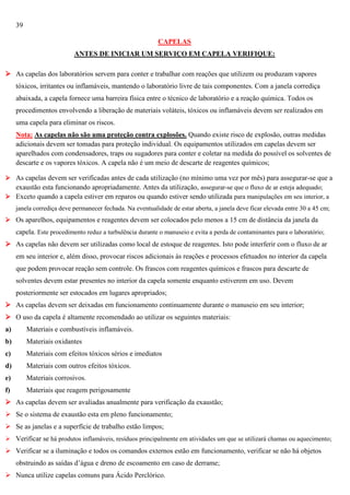 39
CAPELAS
ANTES DE INICIAR UM SERVIÇO EM CAPELA VERIFIQUE:
 As capelas dos laboratórios servem para conter e trabalhar com reações que utilizem ou produzam vapores
tóxicos, irritantes ou inflamáveis, mantendo o laboratório livre de tais componentes. Com a janela corrediça
abaixada, a capela fornece uma barreira física entre o técnico de laboratório e a reação química. Todos os
procedimentos envolvendo a liberação de materiais voláteis, tóxicos ou inflamáveis devem ser realizados em
uma capela para eliminar os riscos.
Nota: As capelas não são uma proteção contra explosões. Quando existe risco de explosão, outras medidas
adicionais devem ser tomadas para proteção individual. Os equipamentos utilizados em capelas devem ser
aparelhados com condensadores, traps ou sugadores para conter e coletar na medida do possível os solventes de
descarte e os vapores tóxicos. A capela não é um meio de descarte de reagentes químicos;
 As capelas devem ser verificadas antes de cada utilização (no mínimo uma vez por mês) para assegurar-se que a
exaustão esta funcionando apropriadamente. Antes da utilização, assegurar-se que o fluxo de ar esteja adequado;
 Exceto quando a capela estiver em reparos ou quando estiver sendo utilizada para manipulações em seu interior, a
janela corrediça deve permanecer fechada. Na eventualidade de estar aberta, a janela deve ficar elevada entre 30 a 45 cm;
 Os aparelhos, equipamentos e reagentes devem ser colocados pelo menos a 15 cm de distância da janela da

capela. Este procedimento reduz a turbulência durante o manuseio e evita a perda de contaminantes para o laboratório;
 As capelas não devem ser utilizadas como local de estoque de reagentes. Isto pode interferir com o fluxo de ar
em seu interior e, além disso, provocar riscos adicionais às reações e processos efetuados no interior da capela
que podem provocar reação sem controle. Os frascos com reagentes químicos e frascos para descarte de
solventes devem estar presentes no interior da capela somente enquanto estiverem em uso. Devem
posteriormente ser estocados em lugares apropriados;
 As capelas devem ser deixadas em funcionamento continuamente durante o manuseio em seu interior;
 O uso da capela é altamente recomendado ao utilizar os seguintes materiais:
a)

Materiais e combustíveis inflamáveis.

b)

Materiais oxidantes

c)

Materiais com efeitos tóxicos sérios e imediatos

d)

Materiais com outros efeitos tóxicos.

e)

Materiais corrosivos.

f)

Materiais que reagem perigosamente

 As capelas devem ser avaliadas anualmente para verificação da exaustão;
 Se o sistema de exaustão esta em pleno funcionamento;
 Se as janelas e a superfície de trabalho estão limpos;
 Verificar se há produtos inflamáveis, resíduos principalmente em atividades um que se utilizará chamas ou aquecimento;

 Verificar se a iluminação e todos os comandos externos estão em funcionamento, verificar se não há objetos
obstruindo as saídas d‘água e dreno de escoamento em caso de derrame;
 Nunca utilize capelas comuns para Ácido Perclórico.

 