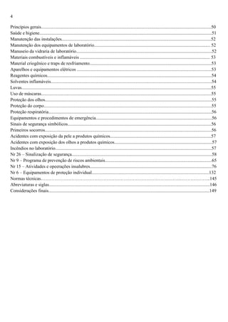 4
Princípios gerais....................................................................................................................................................50
Saúde e higiene......................................................................................................................................................51
Manutenção das instalações..................................................................................................................................52
Manutenção dos equipamentos de laboratório..................................................................................................... 52
Manuseio da vidraria de laboratório......................................................................................................................52
Materiais combustíveis e inflamáveis ................................................................................................................. 53
Material criogênico e traps de resfriamento..........................................................................................................53
Aparelhos e equipamentos elétricos .....................................................................................................................53
Reagentes químicos...............................................................................................................................................54
Solventes inflamáveis............................................................................................................................................54
Luvas.....................................................................................................................................................................55
Uso de máscaras....................................................................................................................................................55
Proteção dos olhos.................................................................................................................................................55
Proteção do corpo..................................................................................................................................................55
Proteção respiratória..............................................................................................................................................56
Equipamentos e procedimentos de emergência.....................................................................................................56
Sinais de segurança simbólicos.............................................................................................................................56
Primeiros socorros.................................................................................................................................................56
Acidentes com exposição da pele a produtos químicos........................................................................................57
Acidentes com exposição dos olhos a produtos químicos.....................................................................................57
Incêndios no laboratório........................................................................................................................................57
Nr 26 – Sinalização de segurança..........................................................................................................................58
Nr 9 – Programa de prevenção de riscos ambientais.............................................................................................65
Nr 15 – Atividades e opeerações insalubres..........................................................................................................76
Nr 6 – Equipamentos de proteção individual......................................................................................................132
Normas técnicas……………………………………………………………………………….………………..145
Abreviaturas e siglas............................................................................................................................................146
Considerações finais............................................................................................................................................149

 