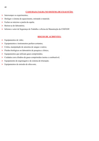 40
CASO HAJA FALHA NO SISTEMA DE EXAUSTÃO:
 Interromper os experimentos;
 Desligar o sistema de aquecimento, retirando o material;
 Fechar ao máximo a janela da capela;
 Retirar-se do laboratório;
 Informe o setor de Segurança do Trabalho e oficina de Manutenção da UNIFESP.

RISCOS DE ACIDENTES:
 Equipamentos de vidro;
 Equipamentos e instrumentos perfuro-cortantes;
 Coleta, manipulação de amostras de sangue e outros;
 Fluidos biológicos no laboratório de pesquisa e clínico;
 Equipamentos que utilizam gases comprimidos;
 Cuidados com cilindros de gases comprimidos inertes e combustível;
 Equipamento de engrenagem e de sistema de trituração;
 Equipamentos de emissão de ultra-som;

 