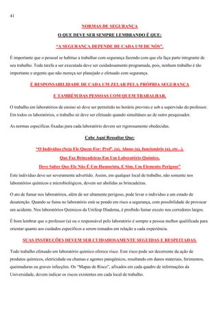 41
NORMAS DE SEGURANÇA
O QUE DEVE SER SEMPRE LEMBRANDO É QUE:
“A SEGURANÇA DEPENDE DE CADA UM DE NÓS”.
É importante que o pessoal se habitue a trabalhar com segurança fazendo com que ela faça parte integrante de
seu trabalho. Toda tarefa a ser executada deve ser cuidadosamente programada, pois, nenhum trabalho é tão
importante e urgente que não mereça ser planejado e efetuado com segurança.
É RESPONSABILIDADE DE CADA UM ZELAR PELA PRÓPRIA SEGURANÇA
E TAMBÉM DAS PESSOAS COM QUEM TRABALHAR.
O trabalho em laboratórios de ensino só deve ser permitido no horário previsto e sob a supervisão do professor.
Em todos os laboratórios, o trabalho só deve ser efetuado quando simultâneo ao de outro pesquisador.
As normas específicas fixadas para cada laboratório devem ser rigorosamente obedecidas.
Cabe Aqui Ressaltar Que:
“O Indivíduo (Seja Ele Quem For: Profº. (a), Aluno (a), funcionário (a), etc...).
Que Faz Brincadeiras Em Um Laboratório Químico,
Deve Saber Que Ele Não É Um Humorista, E Sim, Um Elemento Perigoso”
Este indivíduo deve ser severamente advertido. Assim, em qualquer local de trabalho, não somente nos
laboratórios químicos e microbiológicos, devem ser abolidas as brincadeiras.
O ato de fumar nos laboratórios, além de ser altamente perigoso, pode levar o individuo a um estado de
desatenção. Quando se fuma no laboratório está se pondo em risco a segurança, com possibilidade de provocar
um acidente. Nos laboratórios Químicos da Unifesp Diadema, é proibido fumar exceto nos corredores largos.
É bom lembrar que o professor (a) ou o responsável pelo laboratório é sempre a pessoa melhor qualificada para
orientar quanto aos cuidados específicos a serem tomados em relação a cada experiência.
SUAS INSTRUÇÕES DEVEM SER CUIDADOSAMENTE SEGUIDAS E RESPEITADAS.
Todo trabalho efetuado em laboratório químico oferece risco. Este risco pode ser decorrente da ação de
produtos químicos, eletricidade ou chamas e agentes patogênicos, resultando em danos materiais, ferimentos,
queimaduras ou graves infecções. Os ―Mapas de Risco‖, afixados em cada quadro de informações da
Universidade, devem indicar os riscos existentes em cada local de trabalho.

 
