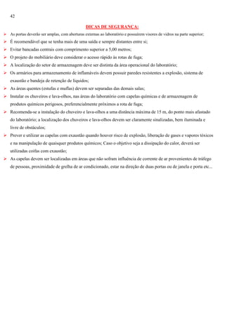 42
DICAS DE SEGURANÇA:
 As portas deverão ser amplas, com aberturas externas ao laboratório e possuírem visores de vidros na parte superior;

 É recomendável que se tenha mais de uma saída e sempre distantes entre si;
 Evitar bancadas centrais com comprimento superior a 5,00 metros;
 O projeto do mobiliário deve considerar o acesso rápido às rotas de fuga;
 A localização do setor de armazenagem deve ser distinta da área operacional do laboratório;
 Os armários para armazenamento de inflamáveis devem possuir paredes resistentes a explosão, sistema de
exaustão e bandeja de retenção de líquidos;
 As áreas quentes (estufas e muflas) devem ser separadas das demais salas;
 Instalar os chuveiros e lava-olhos, nas áreas do laboratório com capelas químicas e de armazenagem de
produtos químicos perigosos, preferencialmente próximos a rota de fuga;
 Recomenda-se a instalação do chuveiro e lava-olhos a uma distância máxima de 15 m, do ponto mais afastado
do laboratório; a localização dos chuveiros e lava-olhos devem ser claramente sinalizadas, bem iluminada e
livre de obstáculos;
 Prever e utilizar as capelas com exaustão quando houver risco de explosão, liberação de gases e vapores tóxicos
e na manipulação de quaisquer produtos químicos; Caso o objetivo seja a dissipação do calor, deverá ser
utilizadas coifas com exaustão;
 As capelas devem ser localizadas em áreas que não sofram influência de corrente de ar provenientes de tráfego
de pessoas, proximidade de grelha de ar condicionado, estar na direção de duas portas ou de janela e porta etc...

 