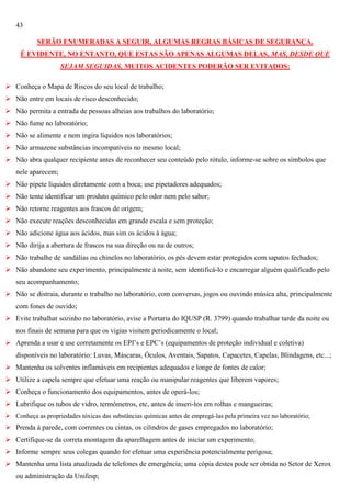 43
SERÃO ENUMERADAS A SEGUIR, ALGUMAS REGRAS BÁSICAS DE SEGURANÇA.
É EVIDENTE, NO ENTANTO, QUE ESTAS SÃO APENAS ALGUMAS DELAS, MAS, DESDE QUE
SEJAM SEGUIDAS, MUITOS ACIDENTES PODERÃO SER EVITADOS:
 Conheça o Mapa de Riscos do seu local de trabalho;
 Não entre em locais de risco desconhecido;
 Não permita a entrada de pessoas alheias aos trabalhos do laboratório;
 Não fume no laboratório;
 Não se alimente e nem ingira líquidos nos laboratórios;
 Não armazene substâncias incompatíveis no mesmo local;
 Não abra qualquer recipiente antes de reconhecer seu conteúdo pelo rótulo, informe-se sobre os símbolos que
nele aparecem;
 Não pipete líquidos diretamente com a boca; use pipetadores adequados;
 Não tente identificar um produto químico pelo odor nem pelo sabor;
 Não retorne reagentes aos frascos de origem;
 Não execute reações desconhecidas em grande escala e sem proteção;
 Não adicione água aos ácidos, mas sim os ácidos à água;
 Não dirija a abertura de frascos na sua direção ou na de outros;
 Não trabalhe de sandálias ou chinelos no laboratório, os pés devem estar protegidos com sapatos fechados;
 Não abandone seu experimento, principalmente à noite, sem identificá-lo e encarregar alguém qualificado pelo
seu acompanhamento;
 Não se distraia, durante o trabalho no laboratório, com conversas, jogos ou ouvindo música alta, principalmente
com fones de ouvido;
 Evite trabalhar sozinho no laboratório, avise a Portaria do IQUSP (R. 3799) quando trabalhar tarde da noite ou
nos finais de semana para que os vigias visitem periodicamente o local;
 Aprenda a usar e use corretamente os EPI‘s e EPC‘s (equipamentos de proteção individual e coletiva)
disponíveis no laboratório: Luvas, Máscaras, Óculos, Aventais, Sapatos, Capacetes, Capelas, Blindagens, etc...;
 Mantenha os solventes inflamáveis em recipientes adequados e longe de fontes de calor;
 Utilize a capela sempre que efetuar uma reação ou manipular reagentes que liberem vapores;
 Conheça o funcionamento dos equipamentos, antes de operá-los;
 Lubrifique os tubos de vidro, termômetros, etc, antes de inseri-los em rolhas e mangueiras;
 Conheça as propriedades tóxicas das substâncias químicas antes de empregá-las pela primeira vez no laboratório;

 Prenda à parede, com correntes ou cintas, os cilindros de gases empregados no laboratório;
 Certifique-se da correta montagem da aparelhagem antes de iniciar um experimento;
 Informe sempre seus colegas quando for efetuar uma experiência potencialmente perigosa;
 Mantenha uma lista atualizada de telefones de emergência; uma cópia destes pode ser obtida no Setor de Xerox
ou administração da Unifesp;

 