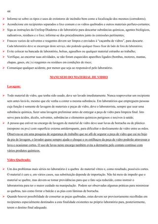 44
 Informe-se sobre os tipos e usos de extintores de incêndio bem como a localização dos mesmos (corredores);
 Acondicione em recipientes separados o lixo comum e os vidros quebrados e outros materiais perfuro-cortantes;
 Siga as instruções da Unifesp Diadema e do laboratório para descartar substâncias químicas, agentes biológicos,
radioativos, resíduos e o lixo; informe-se dos procedimentos junto às comissões pertinentes;
 Frascos vazios de solventes e reagentes devem ser limpos e enviados à ―caçamba de vidros‖, para descarte.
Cada laboratório deve se encarregar deste serviço, não podendo qualquer frasco ficar do lado de fora do laboratório;

 Evite colocar na bancada de laboratório, bolsas, agasalhos ou qualquer material estranho ao trabalho;
 Verifique, ao encerrar suas atividades, se não foram esquecidos aparelhos ligados (bombas, motores, mantas,
chapas, gases, etc.) e reagentes ou resíduos em condições de risco;
 Comunique qualquer acidente, por menor que seja ao responsável pelo laboratório.
MANUSEIO DO MATERIAL DE VIDRO
Lavagem:
 Todo material de vidro, que tenha sido usado, deve ser lavado imediatamente. Nunca reaproveitar um recipiente
sem antes lavá-lo, mesmo que ele venha a conter a mesma substância. Em laboratórios que empreguem pessoas
cuja função é somente de lavagem de materiais e peças de vidro, deve o laboratorista, sempre que usar uma
substância química, fazer uma lavagem preliminar antes de entregar a peça de vidro para limpeza final. Isto
serve para ácidos, álcalis, solventes, substâncias e elementos químicos perigosos e nocivos à saúde;
 A pessoa que estiver no encargo de lavagem de material de vidro deve usar luvas de borracha ou de plástico
(neoprene ou pvc) com superfície externa antiderrapante, para dificultar o deslizamento de vidro entre as mãos.
Observou-se em uma pesquisa de segurança do trabalho que no afã de segurar a peça de vidro que cai no bojo
da pia de lavagem, o lavador quase sempre ajuda o choque e os estilhaços da peça de vidro poderão atravessar a
luva e ocasionar cortes. O uso de luvas neste encargo também evita a dermatite pelo contato contínuo com
vários produtos químicos.
Vidro Quebrado:
 Um dos problemas mais sérios no laboratório é a quebra do material vítreo e, como resultado, possíveis cortes.
O material é caro e, em vários casos, sua substituição depende de importação. Não há meio de impedir que o
material se quebre, mas devem-se tomar providências para que o fato seja reduzido, como instruir o
laboratorista para ter o maior cuidado na manipulação. Podem ser observadas algumas práticas para minimizar
as quebras, tais como forrar o balcão e as pias com lâminas de borracha.
 Quando houver possibilidade de consertar as peças quebradas, estas devem ser provisoriamente recolhidas em
recipientes especialmente destinados a esta finalidade existentes no próprio laboratório para, posteriormente,
terem o destino final adequado.

 