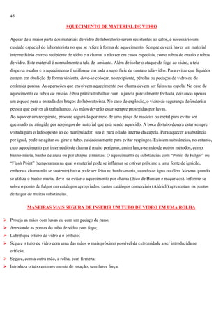 45
AQUECIMENTO DE MATERIAL DE VIDRO
Apesar de a maior parte dos materiais de vidro de laboratório serem resistentes ao calor, é necessário um
cuidado especial do laboratorista no que se refere à forma de aquecimento. Sempre deverá haver um material
intermediário entre o recipiente de vidro e a chama, a não ser em casos especiais, como tubos de ensaio e tubos
de vidro. Este material é normalmente a tela de amianto. Além de isolar o ataque do fogo ao vidro, a tela
dispersa o calor e o aquecimento é uniforme em toda a superfície de contato tela-vidro. Para evitar que líquidos
entrem em ebulição de forma violenta, deve-se colocar, no recipiente, pérolas ou pedaços de vidro ou de
cerâmica porosa. As operações que envolvem aquecimento por chama devem ser feitas na capela. No caso de
aquecimento de tubos de ensaio, é boa prática trabalhar com a janela parcialmente fechada, deixando apenas
um espaço para a entrada dos braços do laboratorista. No caso de explosão, o vidro de segurança defenderá a
pessoa que estiver ali trabalhando. As mãos deverão estar sempre protegidas por luvas.
Ao aquecer um recipiente, procure segurá-lo por meio de uma pinça de madeira ou metal para evitar ser
queimado ou atingido por respingos do material que está sendo aquecido. A boca do tubo deverá estar sempre
voltada para o lado oposto ao do manipulador, isto é, para o lado interno da capela. Para aquecer a substância
por igual, pode-se agitar ou girar o tubo, cuidadosamente para evitar respingos. Existem substâncias, no entanto,
cujo aquecimento por intermédio de chama é muito perigoso; assim lança-se mão de outros métodos, como
banho-maria, banho de areia ou por chapas e mantas. O aquecimento de substâncias com ―Ponto de Fulgor‖ ou
―Flash Point‖ (temperatura na qual o material pode se inflamar se estiver próximo a uma fonte de ignição,
embora a chama não se sustente) baixo pode ser feito no banho-maria, usando-se água ou óleo. Mesmo quando
se utiliza o banho-maria, deve–se evitar o aquecimento por chama (Bico de Bunsen e maçaricos). Informe-se
sobre o ponto de fulgor em catálogos apropriados; certos catálogos comerciais (Aldrich) apresentam os pontos
de fulgor de muitas substâncias.
MANEIRAS MAIS SEGURA DE INSERIR UM TUBO DE VIDRO EM UMA ROLHA
 Proteja as mãos com luvas ou com um pedaço de pano;
 Arredonde as pontas do tubo de vidro com fogo;
 Lubrifique o tubo de vidro e o orifício;
 Segure o tubo de vidro com uma das mãos o mais próximo possível da extremidade a ser introduzida no
orifício;
 Segure, com a outra mão, a rolha, com firmeza;
 Introduza o tubo em movimento de rotação, sem fazer força.

 