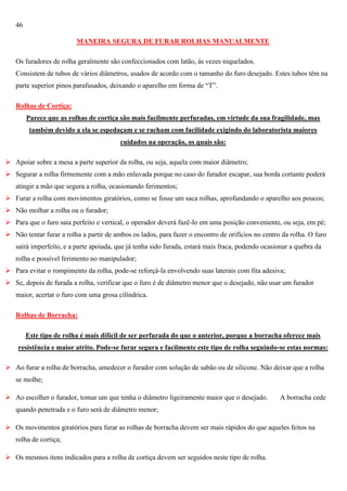 46
MANEIRA SEGURA DE FURAR ROLHAS MANUALMENTE
Os furadores de rolha geralmente são confeccionados com latão, às vezes niquelados.
Consistem de tubos de vários diâmetros, usados de acordo com o tamanho do furo desejado. Estes tubos têm na
parte superior pinos parafusados, deixando o aparelho em forma de ―T‖.
Rolhas de Cortiça:
Parece que as rolhas de cortiça são mais facilmente perfuradas, em virtude da sua fragilidade, mas
também devido a ela se espedaçam e se racham com facilidade exigindo do laboratorista maiores
cuidados na operação, os quais são:
 Apoiar sobre a mesa a parte superior da rolha, ou seja, aquela com maior diâmetro;
 Segurar a rolha firmemente com a mão enluvada porque no caso do furador escapar, sua borda cortante poderá
atingir a mão que segura a rolha, ocasionando ferimentos;
 Furar a rolha com movimentos giratórios, como se fosse um saca rolhas, aprofundando o aparelho aos poucos;
 Não molhar a rolha ou o furador;
 Para que o furo saia perfeito e vertical, o operador deverá fazê-lo em uma posição conveniente, ou seja, em pé;
 Não tentar furar a rolha a partir de ambos os lados, para fazer o encontro de orifícios no centro da rolha. O furo
sairá imperfeito, e a parte apoiada, que já tenha sido furada, estará mais fraca, podendo ocasionar a quebra da
rolha e possível ferimento no manipulador;
 Para evitar o rompimento da rolha, pode-se reforçá-la envolvendo suas laterais com fita adesiva;
 Se, depois de furada a rolha, verificar que o furo é de diâmetro menor que o desejado, não usar um furador
maior, acertar o furo com uma grosa cilíndrica.
Rolhas de Borracha:
Este tipo de rolha é mais difícil de ser perfurada do que o anterior, porque a borracha oferece mais
resistência e maior atrito. Pode-se furar segura e facilmente este tipo de rolha seguindo-se estas normas:
 Ao furar a rolha de borracha, umedecer o furador com solução de sabão ou de silicone. Não deixar que a rolha
se molhe;
 Ao escolher o furador, tomar um que tenha o diâmetro ligeiramente maior que o desejado.

A borracha cede

quando penetrada e o furo será de diâmetro menor;
 Os movimentos giratórios para furar as rolhas de borracha devem ser mais rápidos do que aqueles feitos na
rolha de cortiça;
 Os mesmos itens indicados para a rolha de cortiça devem ser seguidos neste tipo de rolha.

 